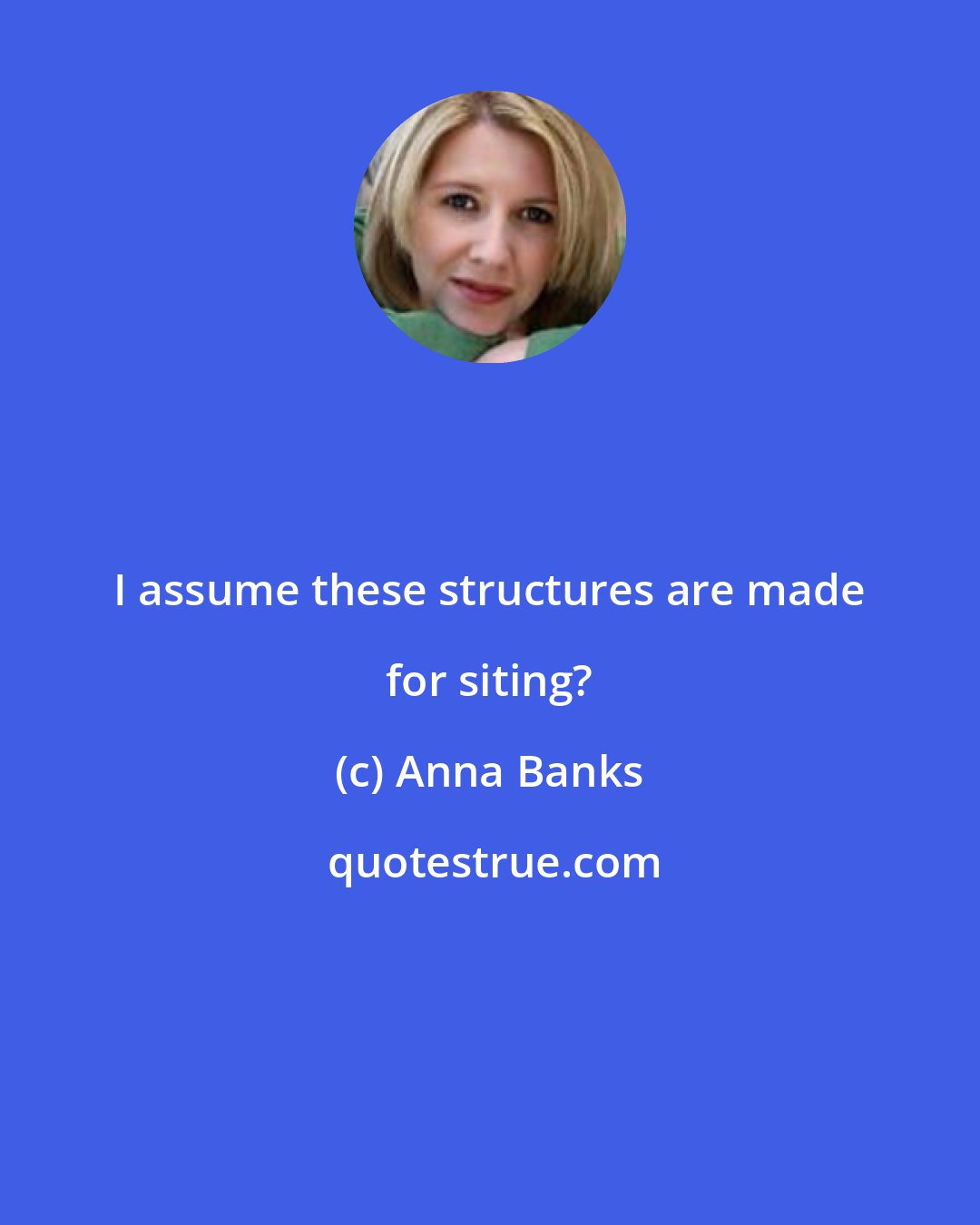 Anna Banks: I assume these structures are made for siting?