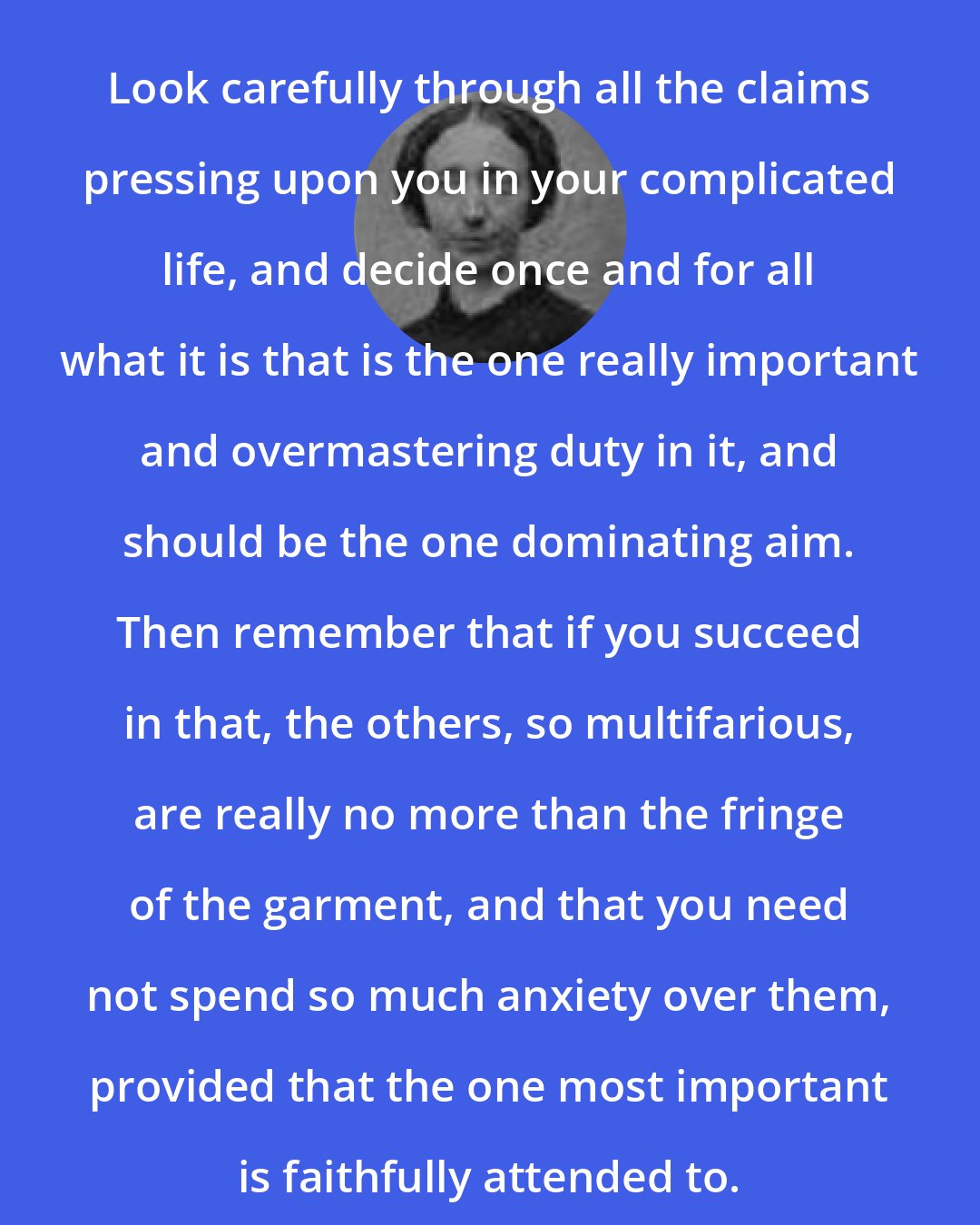 Anna Brackett: Look carefully through all the claims pressing upon you in your complicated life, and decide once and for all what it is that is the one really important and overmastering duty in it, and should be the one dominating aim. Then remember that if you succeed in that, the others, so multifarious, are really no more than the fringe of the garment, and that you need not spend so much anxiety over them, provided that the one most important is faithfully attended to.