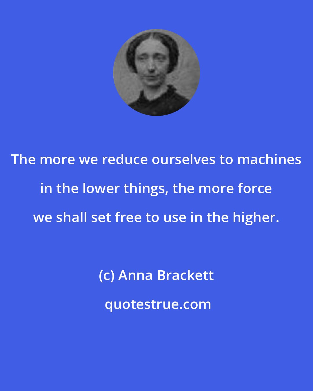 Anna Brackett: The more we reduce ourselves to machines in the lower things, the more force we shall set free to use in the higher.
