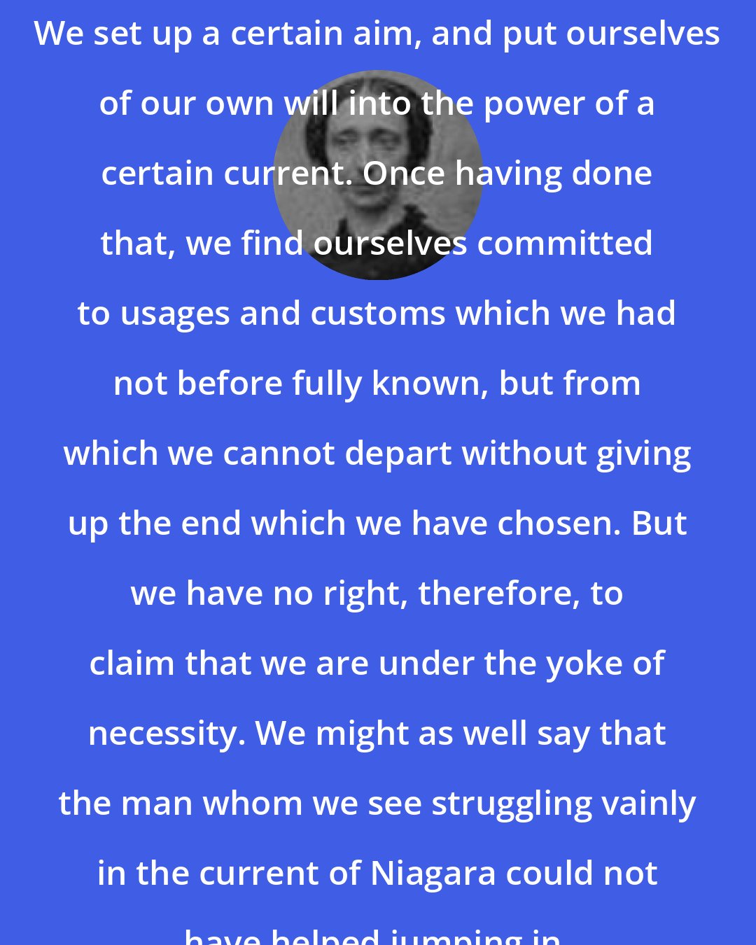 Anna Brackett: We set up a certain aim, and put ourselves of our own will into the power of a certain current. Once having done that, we find ourselves committed to usages and customs which we had not before fully known, but from which we cannot depart without giving up the end which we have chosen. But we have no right, therefore, to claim that we are under the yoke of necessity. We might as well say that the man whom we see struggling vainly in the current of Niagara could not have helped jumping in.