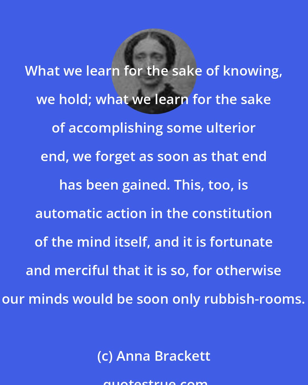 Anna Brackett: What we learn for the sake of knowing, we hold; what we learn for the sake of accomplishing some ulterior end, we forget as soon as that end has been gained. This, too, is automatic action in the constitution of the mind itself, and it is fortunate and merciful that it is so, for otherwise our minds would be soon only rubbish-rooms.