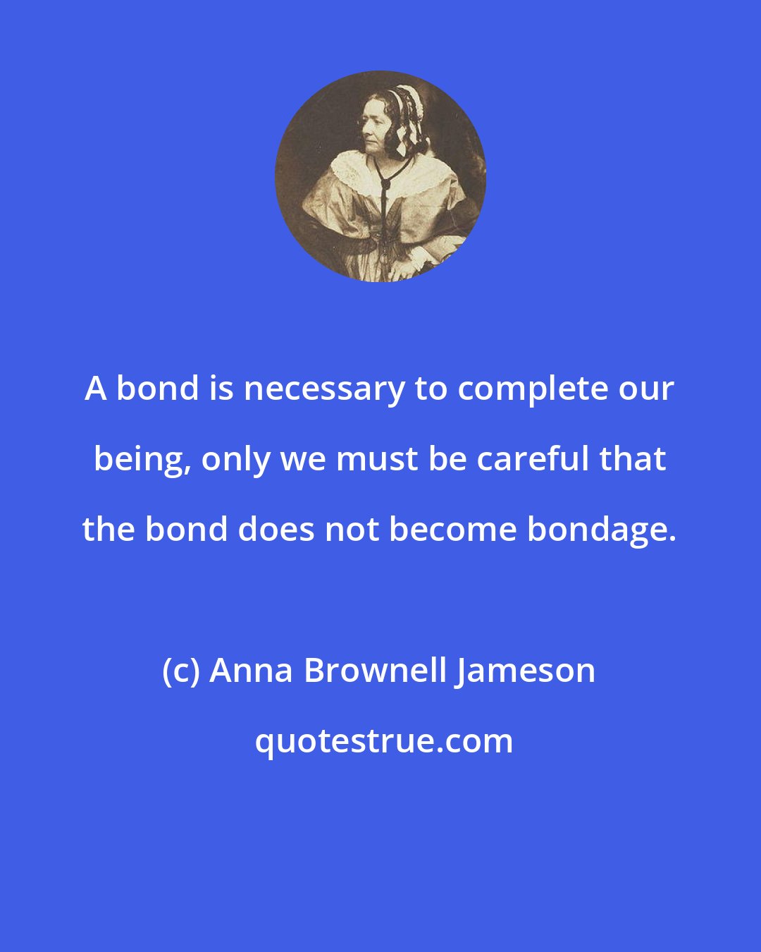 Anna Brownell Jameson: A bond is necessary to complete our being, only we must be careful that the bond does not become bondage.