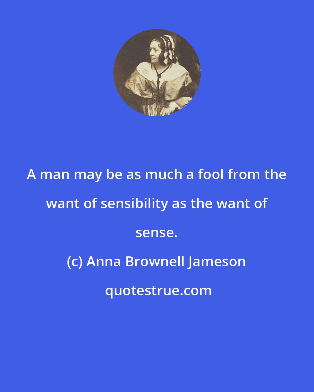 Anna Brownell Jameson: A man may be as much a fool from the want of sensibility as the want of sense.