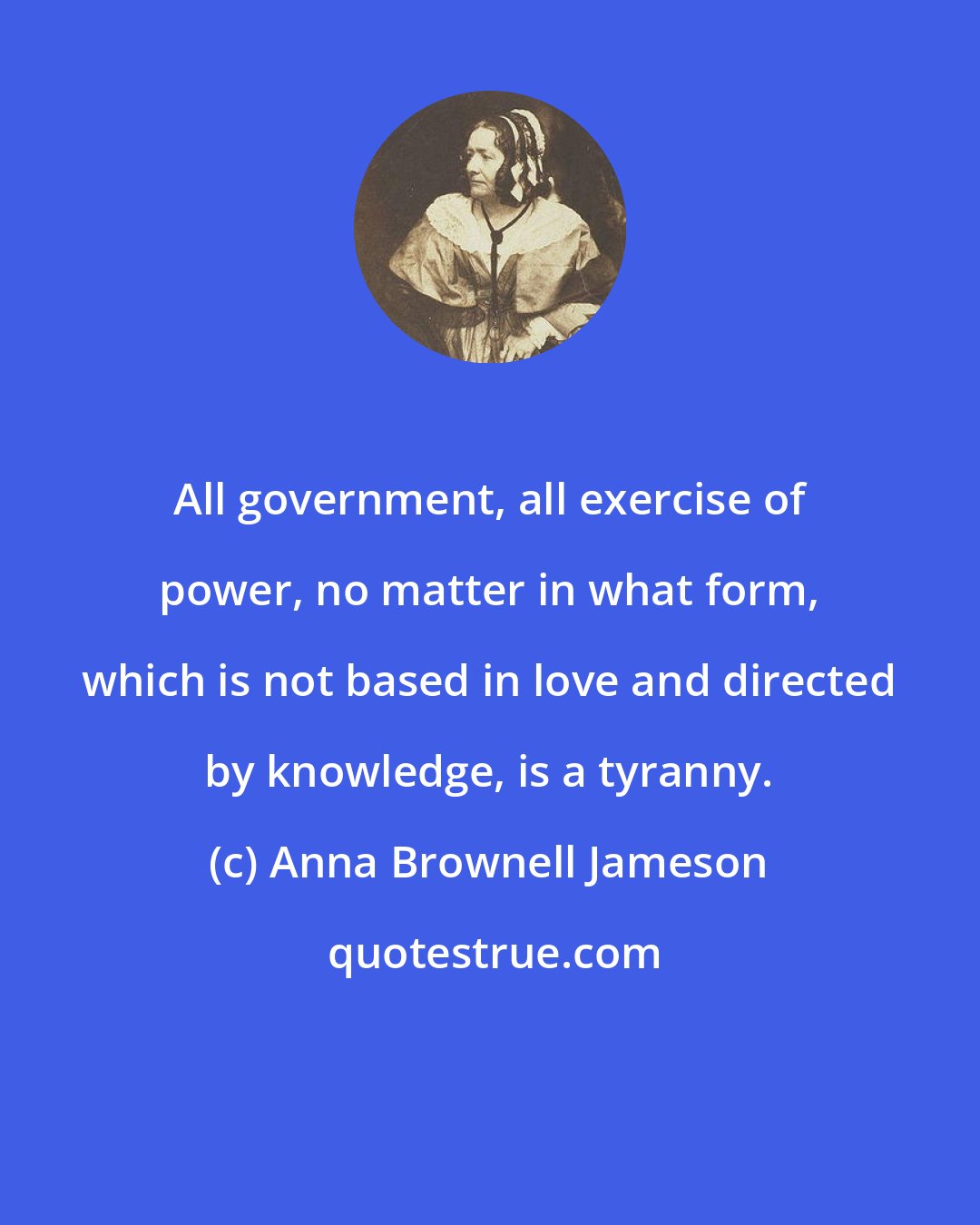 Anna Brownell Jameson: All government, all exercise of power, no matter in what form, which is not based in love and directed by knowledge, is a tyranny.