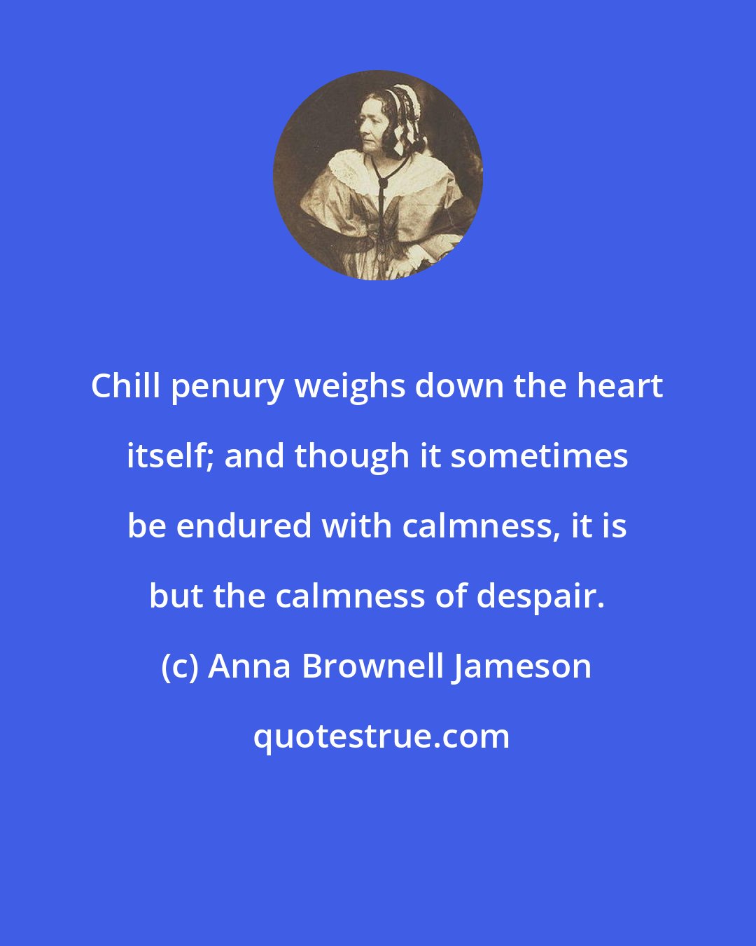 Anna Brownell Jameson: Chill penury weighs down the heart itself; and though it sometimes be endured with calmness, it is but the calmness of despair.