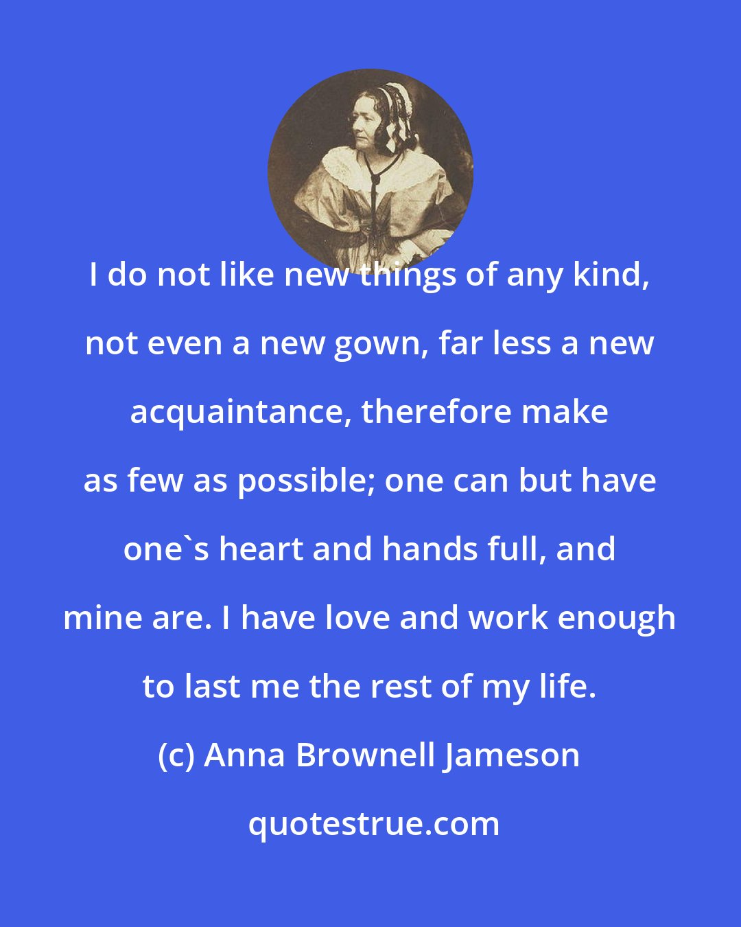 Anna Brownell Jameson: I do not like new things of any kind, not even a new gown, far less a new acquaintance, therefore make as few as possible; one can but have one's heart and hands full, and mine are. I have love and work enough to last me the rest of my life.