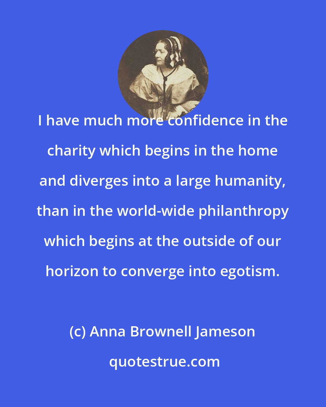 Anna Brownell Jameson: I have much more confidence in the charity which begins in the home and diverges into a large humanity, than in the world-wide philanthropy which begins at the outside of our horizon to converge into egotism.