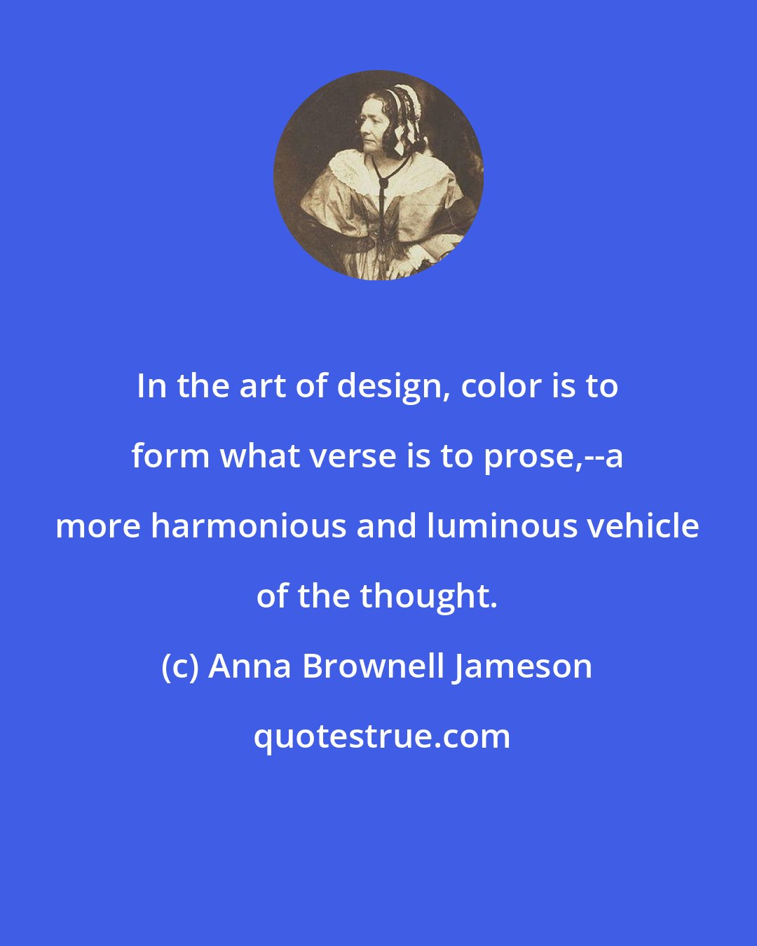 Anna Brownell Jameson: In the art of design, color is to form what verse is to prose,--a more harmonious and luminous vehicle of the thought.