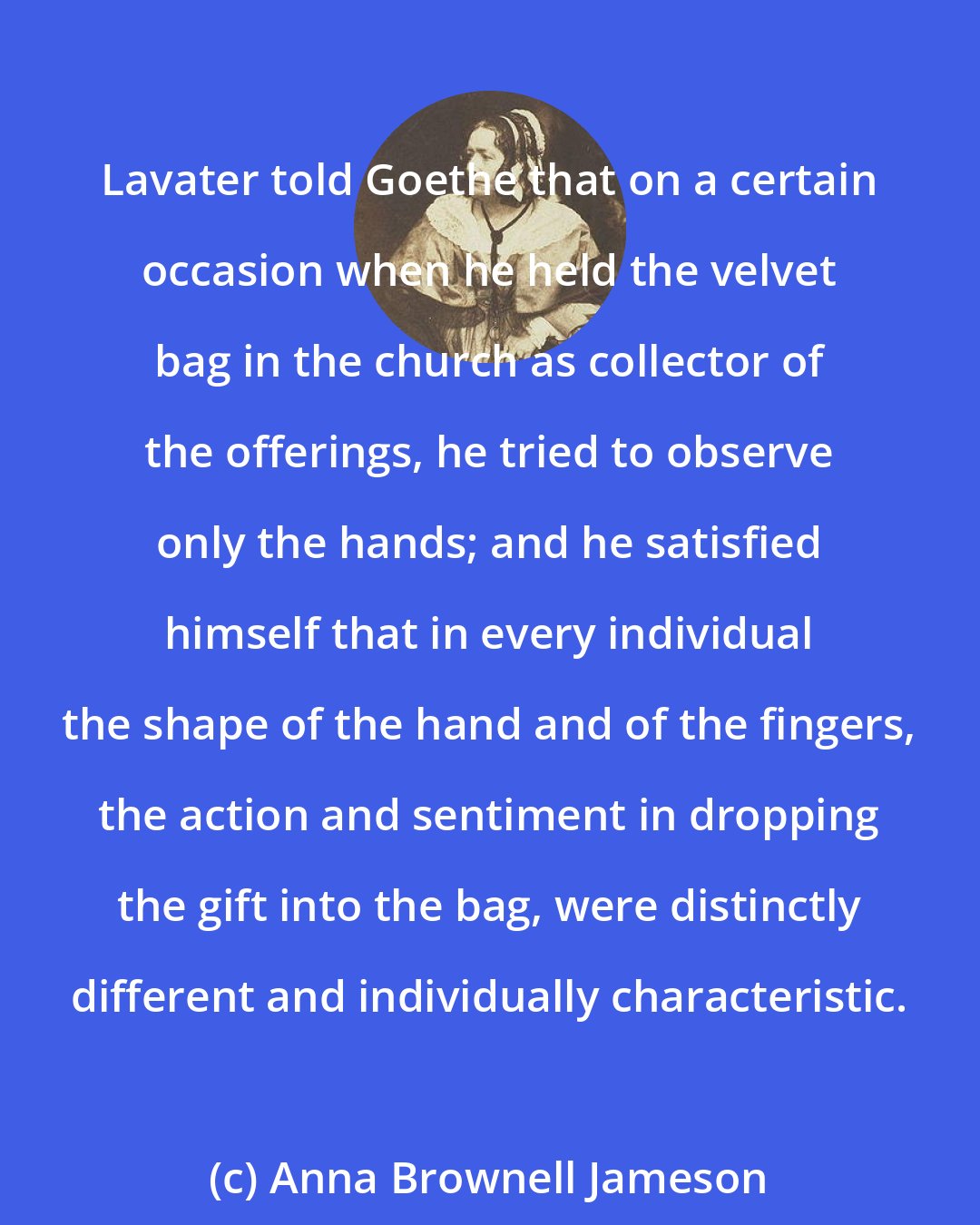 Anna Brownell Jameson: Lavater told Goethe that on a certain occasion when he held the velvet bag in the church as collector of the offerings, he tried to observe only the hands; and he satisfied himself that in every individual the shape of the hand and of the fingers, the action and sentiment in dropping the gift into the bag, were distinctly different and individually characteristic.