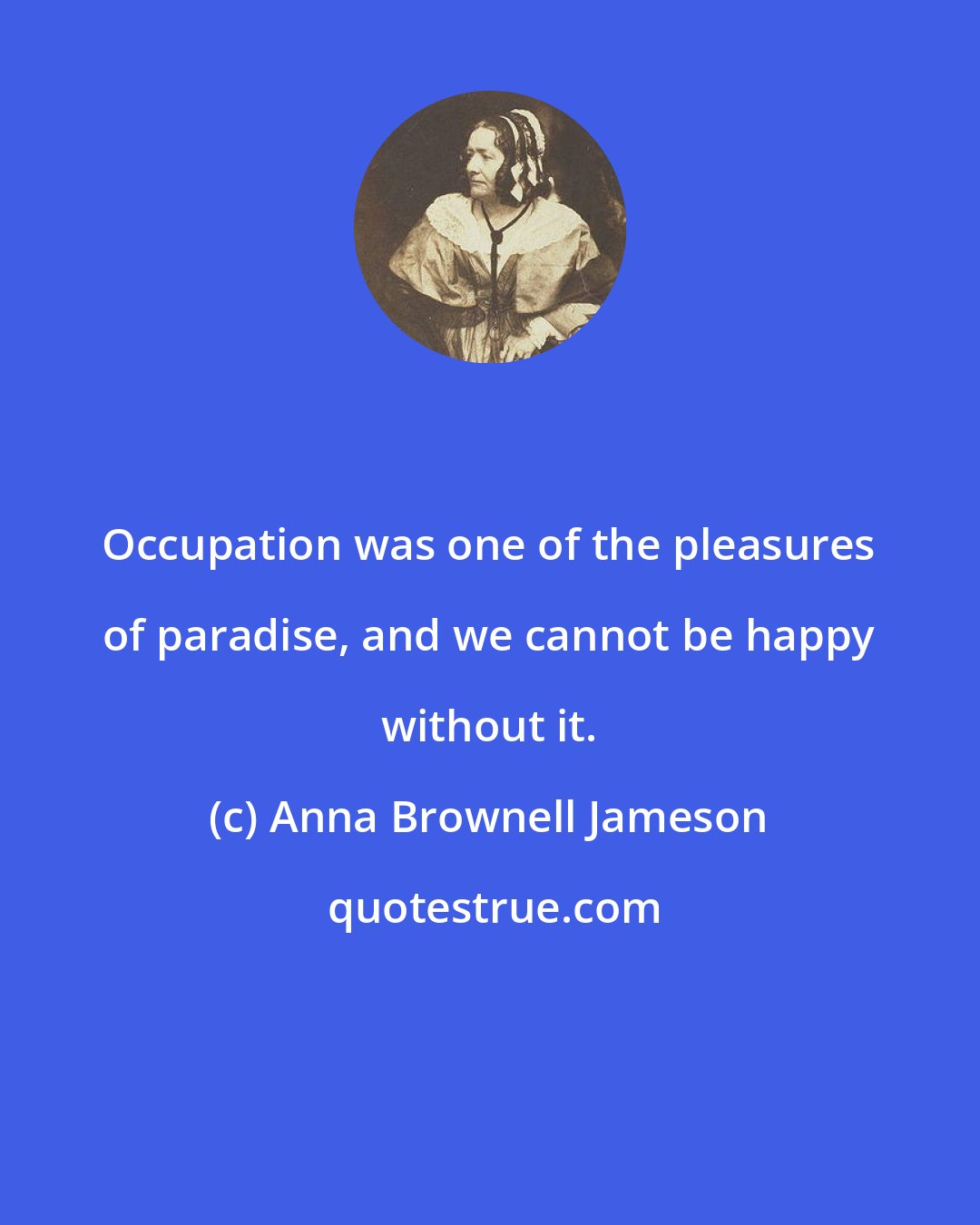 Anna Brownell Jameson: Occupation was one of the pleasures of paradise, and we cannot be happy without it.