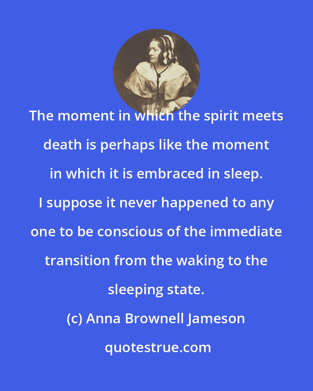 Anna Brownell Jameson: The moment in which the spirit meets death is perhaps like the moment in which it is embraced in sleep. I suppose it never happened to any one to be conscious of the immediate transition from the waking to the sleeping state.