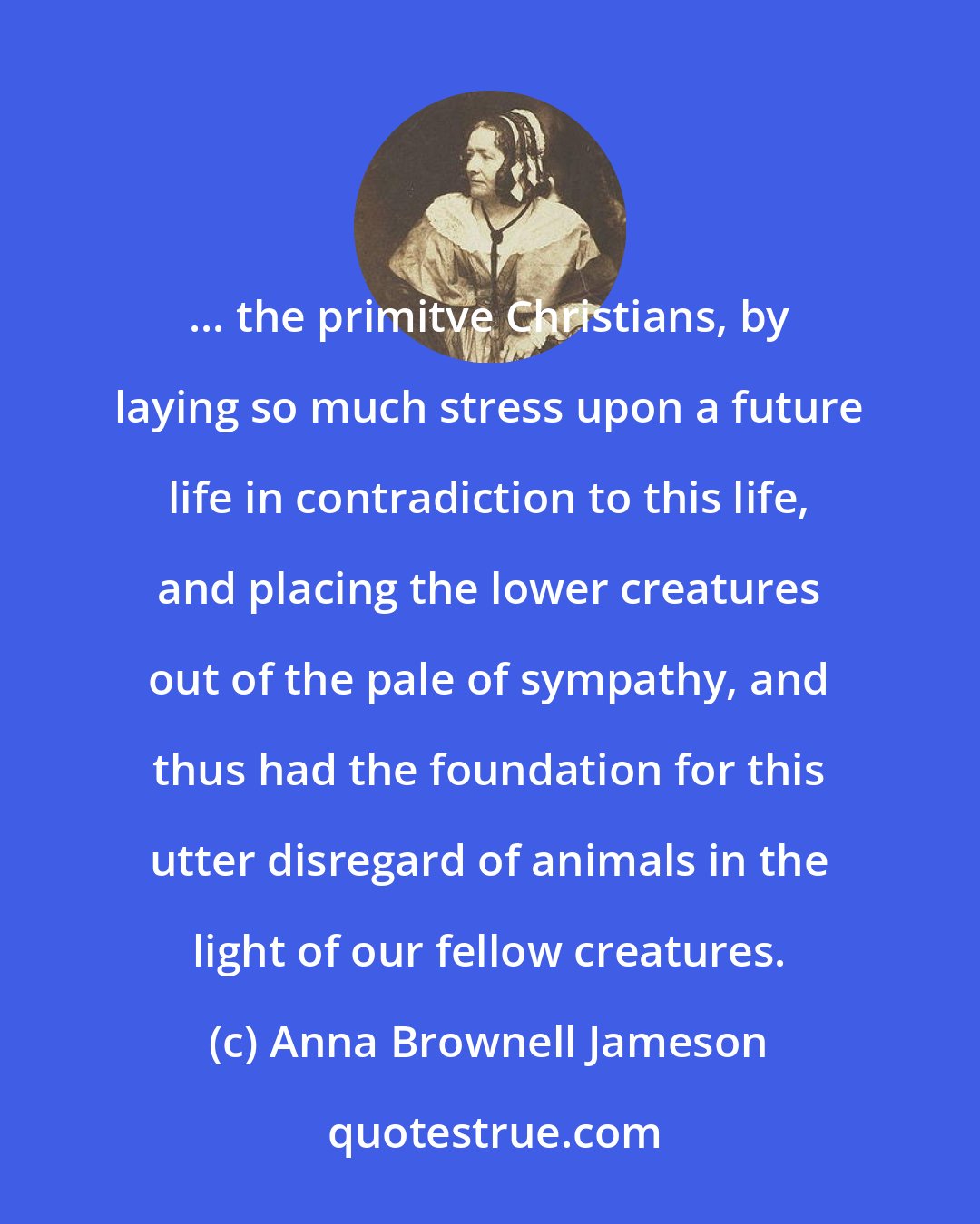 Anna Brownell Jameson: ... the primitve Christians, by laying so much stress upon a future life in contradiction to this life, and placing the lower creatures out of the pale of sympathy, and thus had the foundation for this utter disregard of animals in the light of our fellow creatures.