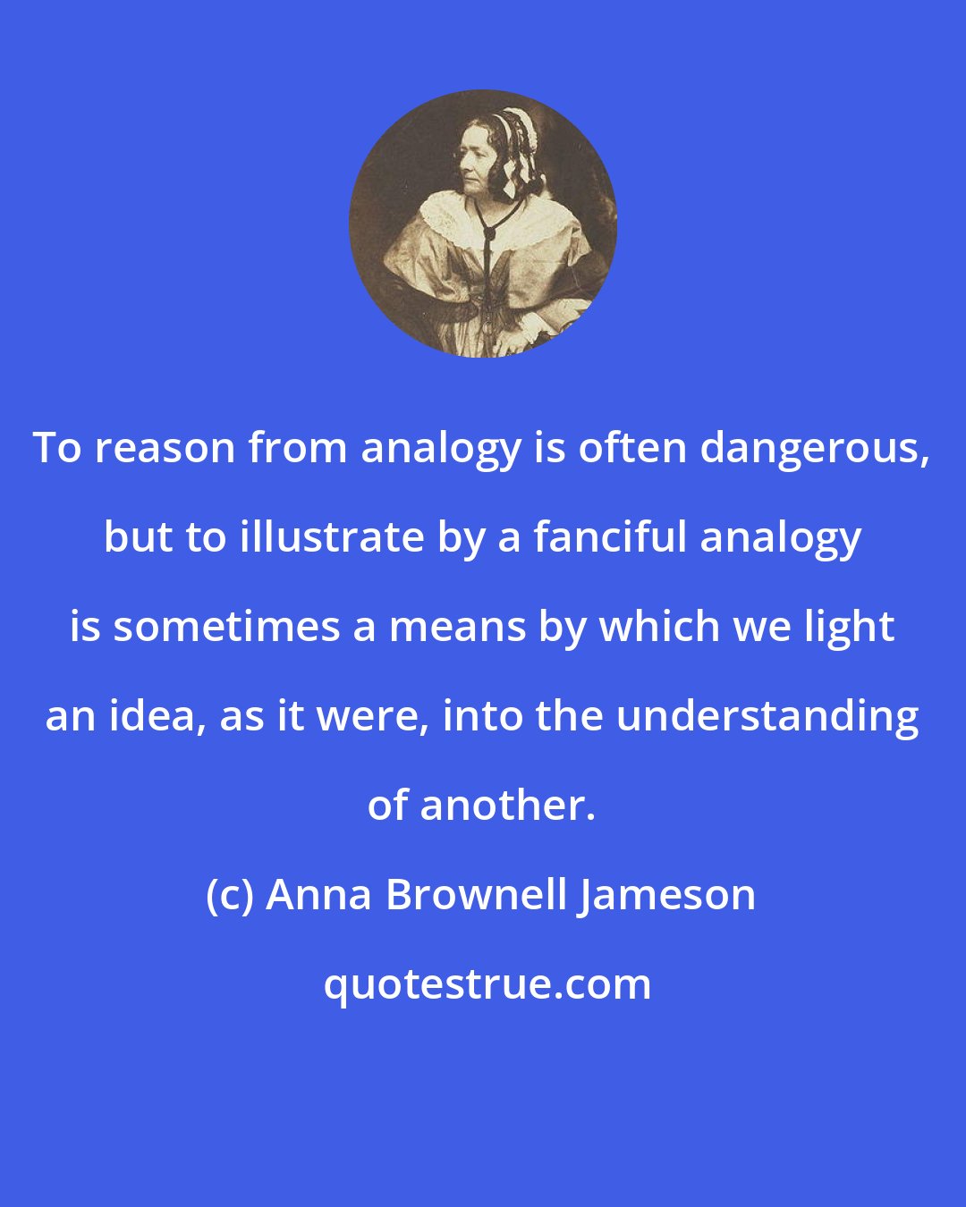 Anna Brownell Jameson: To reason from analogy is often dangerous, but to illustrate by a fanciful analogy is sometimes a means by which we light an idea, as it were, into the understanding of another.