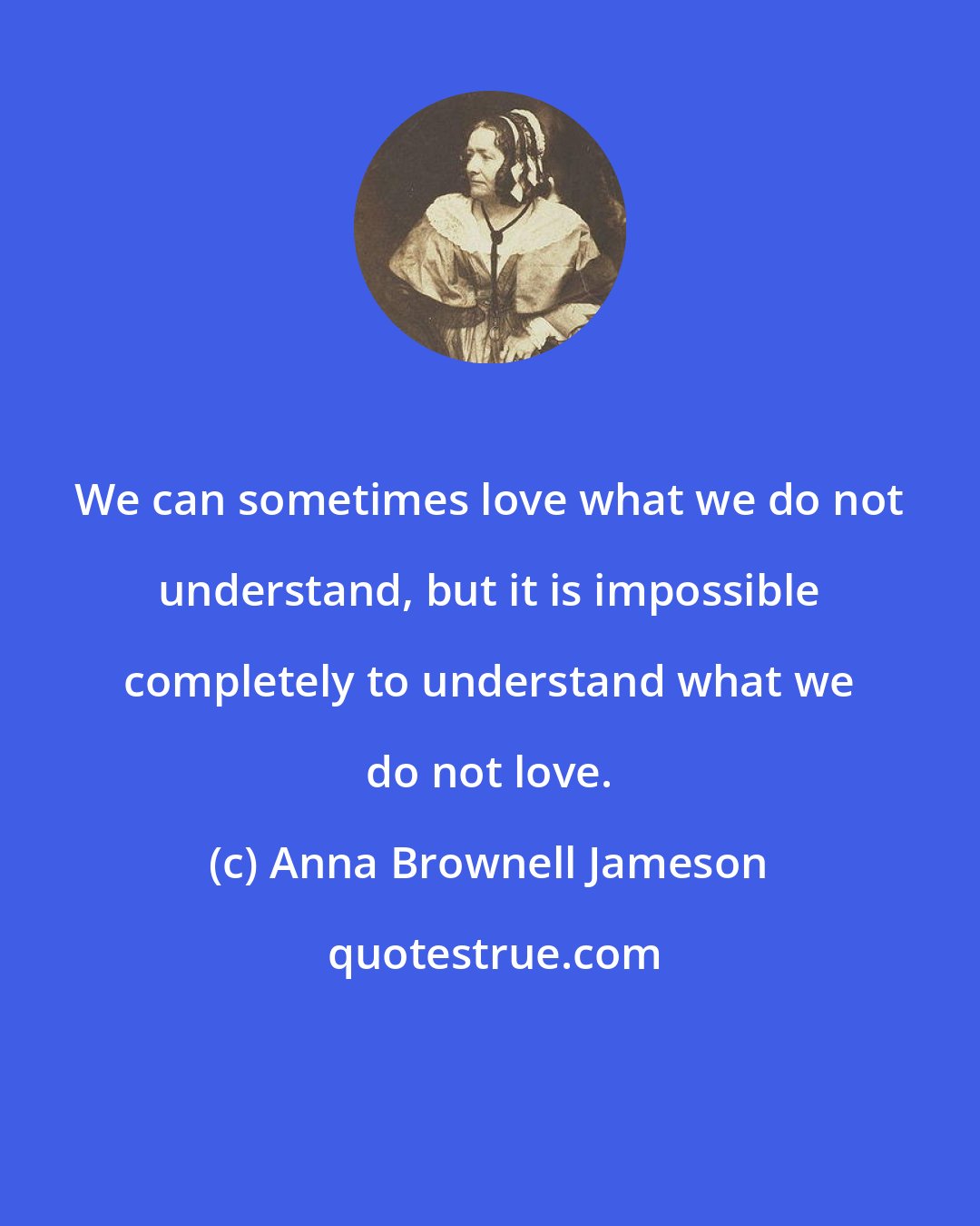 Anna Brownell Jameson: We can sometimes love what we do not understand, but it is impossible completely to understand what we do not love.