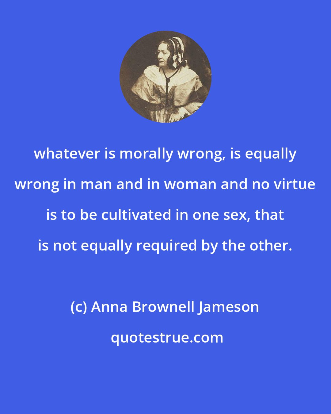 Anna Brownell Jameson: whatever is morally wrong, is equally wrong in man and in woman and no virtue is to be cultivated in one sex, that is not equally required by the other.