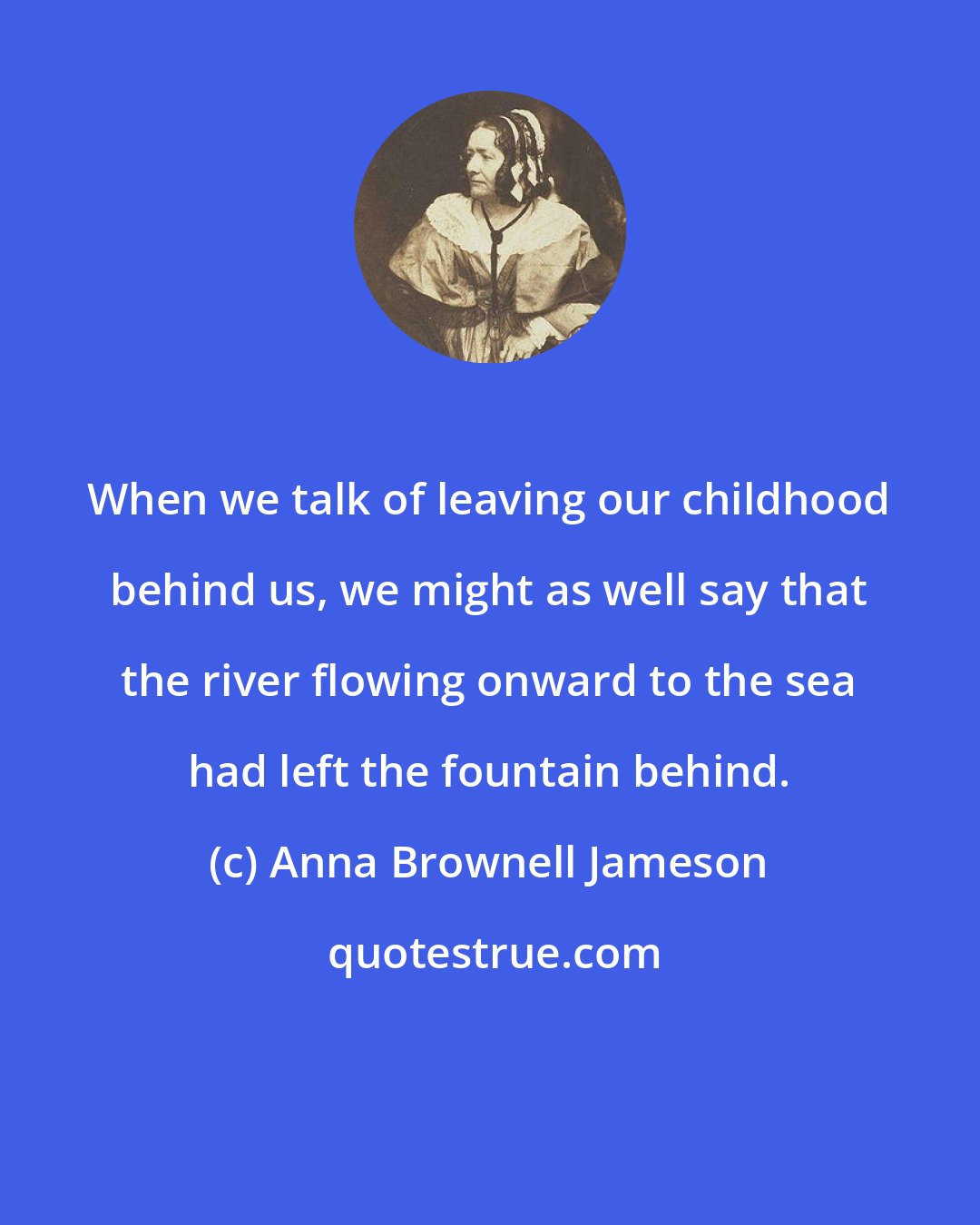 Anna Brownell Jameson: When we talk of leaving our childhood behind us, we might as well say that the river flowing onward to the sea had left the fountain behind.