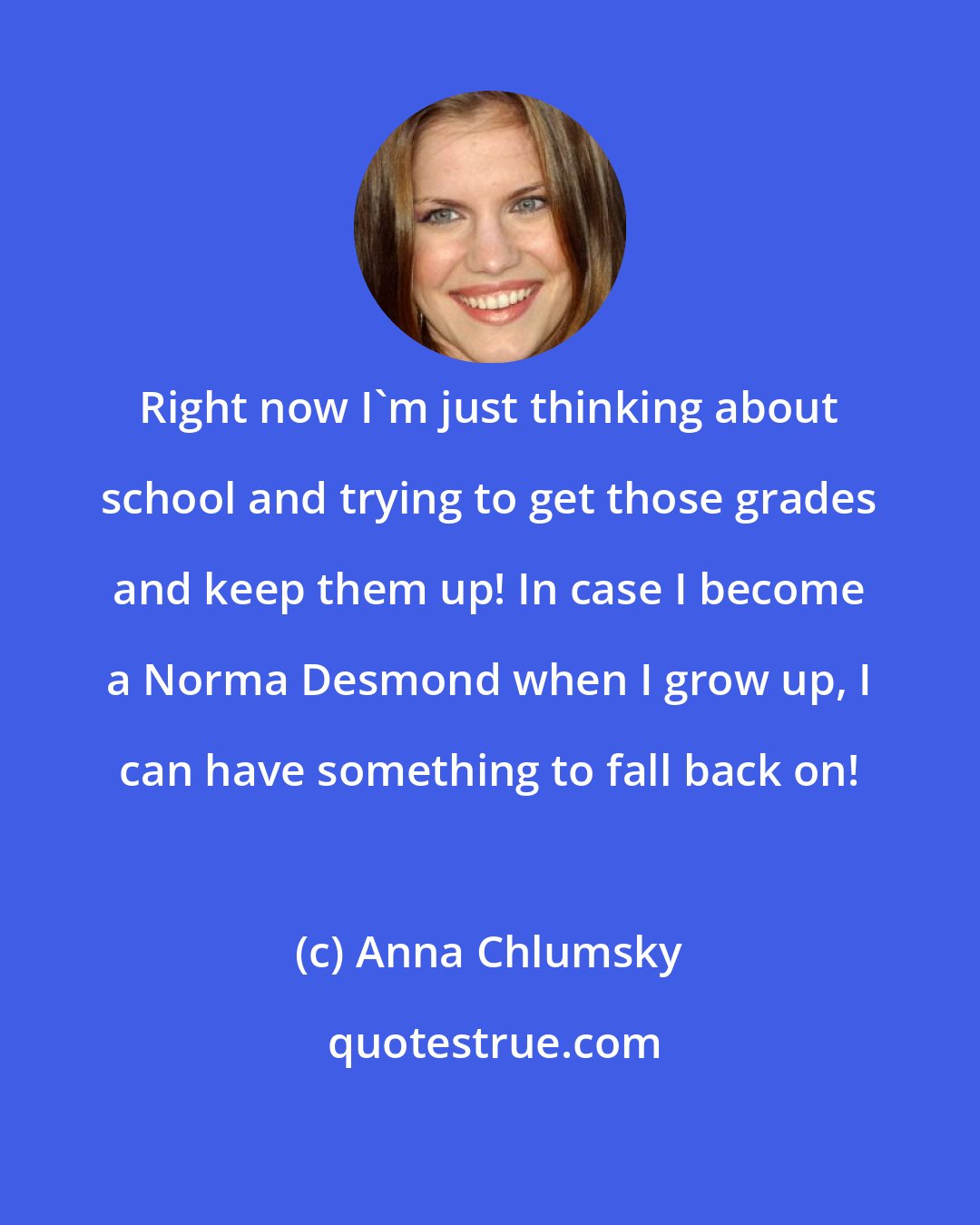 Anna Chlumsky: Right now I'm just thinking about school and trying to get those grades and keep them up! In case I become a Norma Desmond when I grow up, I can have something to fall back on!