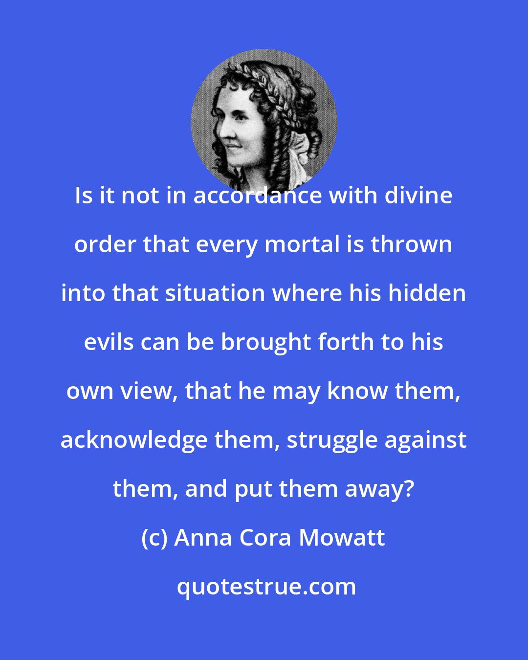 Anna Cora Mowatt: Is it not in accordance with divine order that every mortal is thrown into that situation where his hidden evils can be brought forth to his own view, that he may know them, acknowledge them, struggle against them, and put them away?