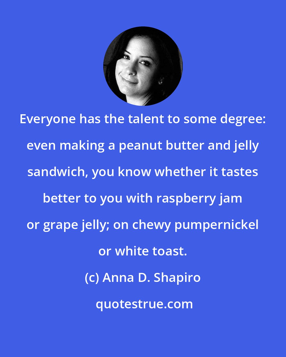 Anna D. Shapiro: Everyone has the talent to some degree: even making a peanut butter and jelly sandwich, you know whether it tastes better to you with raspberry jam or grape jelly; on chewy pumpernickel or white toast.