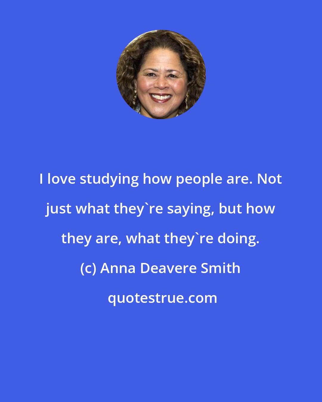 Anna Deavere Smith: I love studying how people are. Not just what they're saying, but how they are, what they're doing.