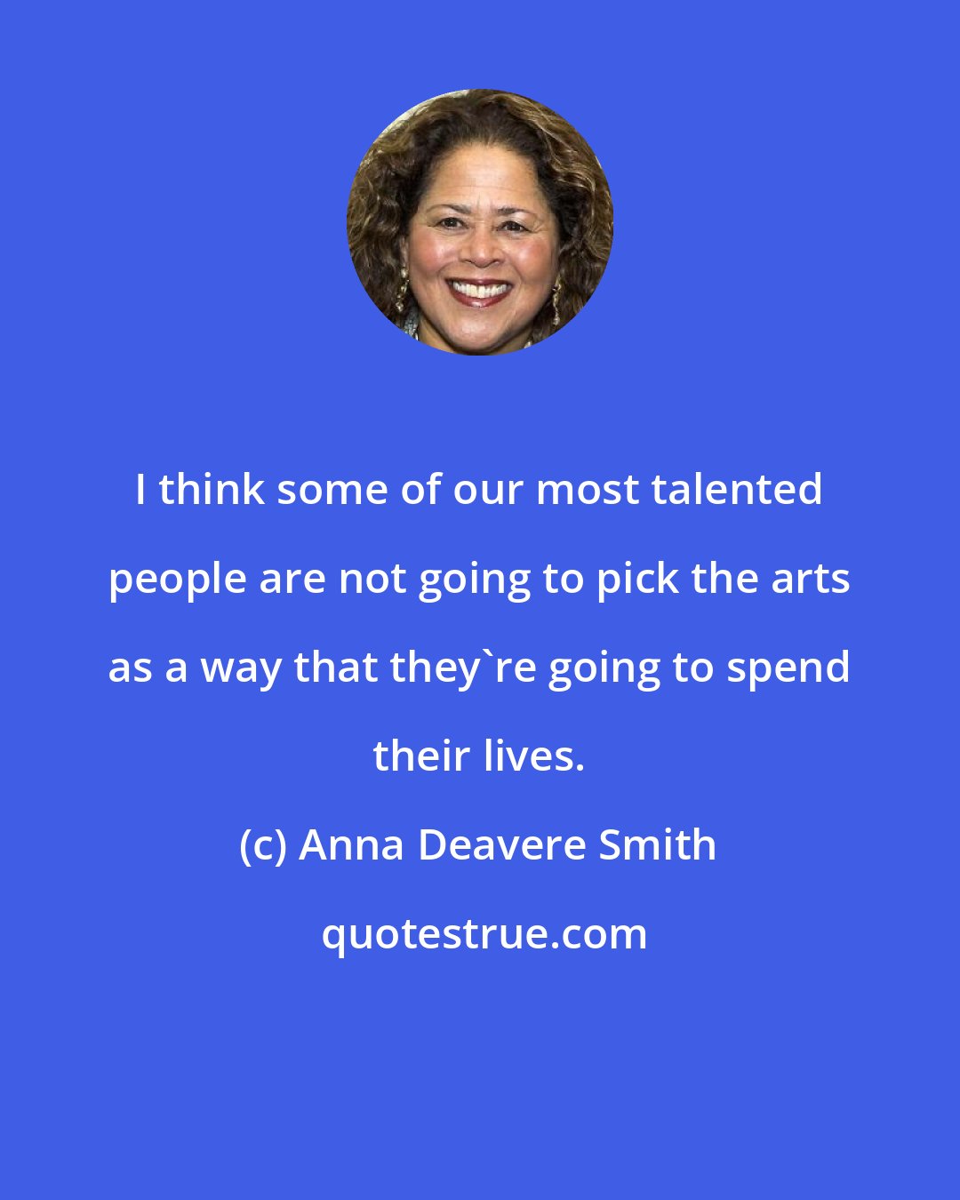 Anna Deavere Smith: I think some of our most talented people are not going to pick the arts as a way that they're going to spend their lives.