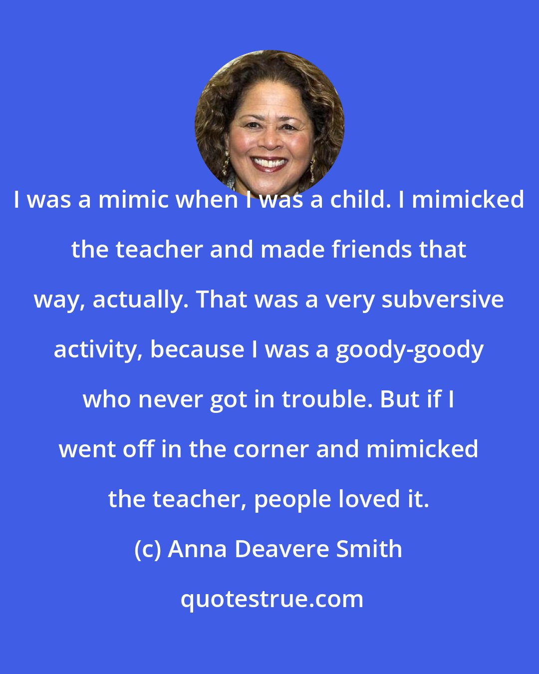 Anna Deavere Smith: I was a mimic when I was a child. I mimicked the teacher and made friends that way, actually. That was a very subversive activity, because I was a goody-goody who never got in trouble. But if I went off in the corner and mimicked the teacher, people loved it.