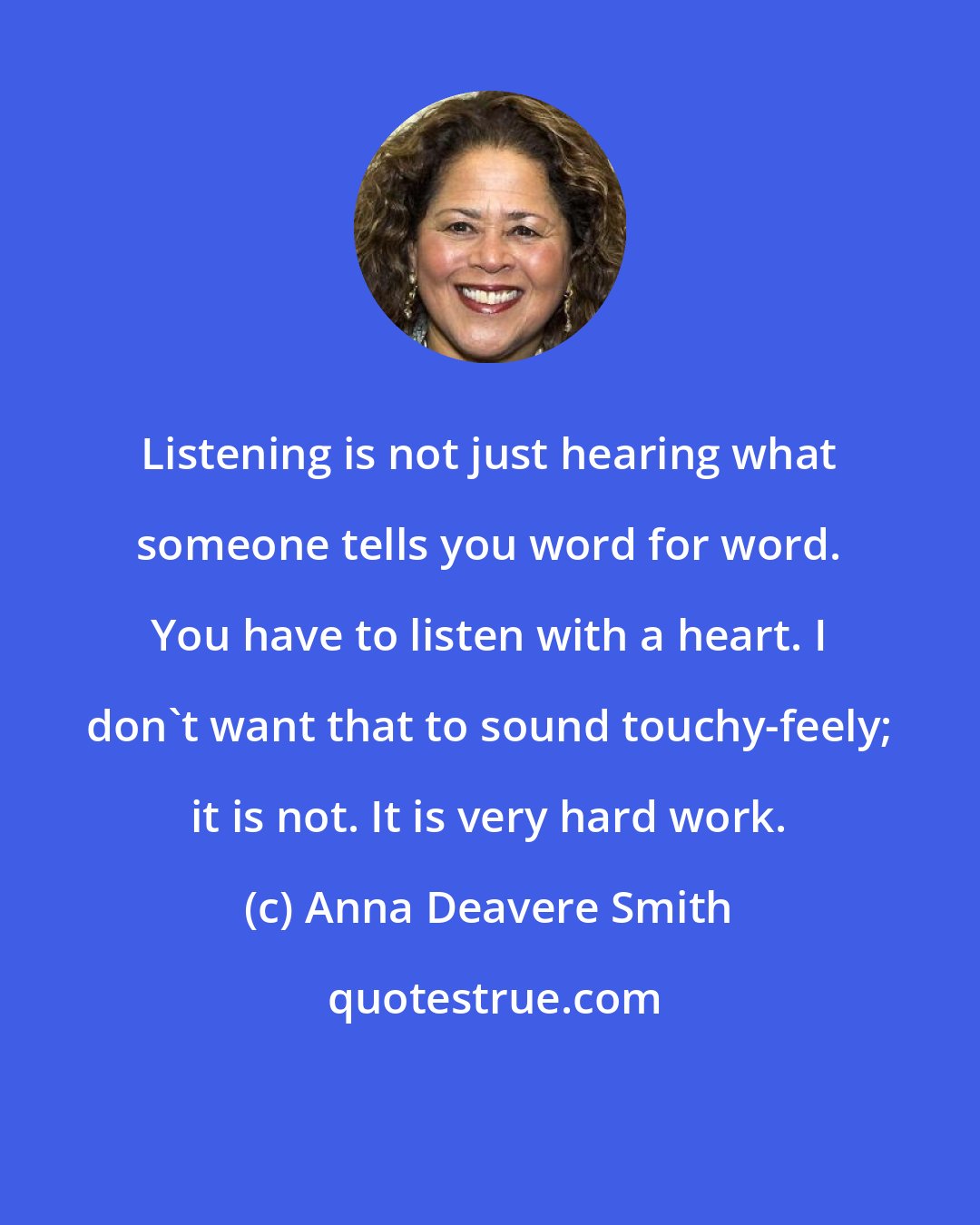 Anna Deavere Smith: Listening is not just hearing what someone tells you word for word. You have to listen with a heart. I don't want that to sound touchy-feely; it is not. It is very hard work.