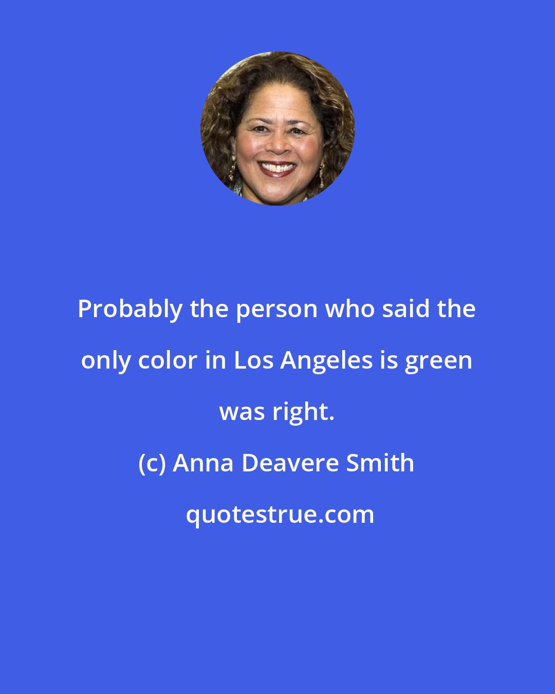 Anna Deavere Smith: Probably the person who said the only color in Los Angeles is green was right.