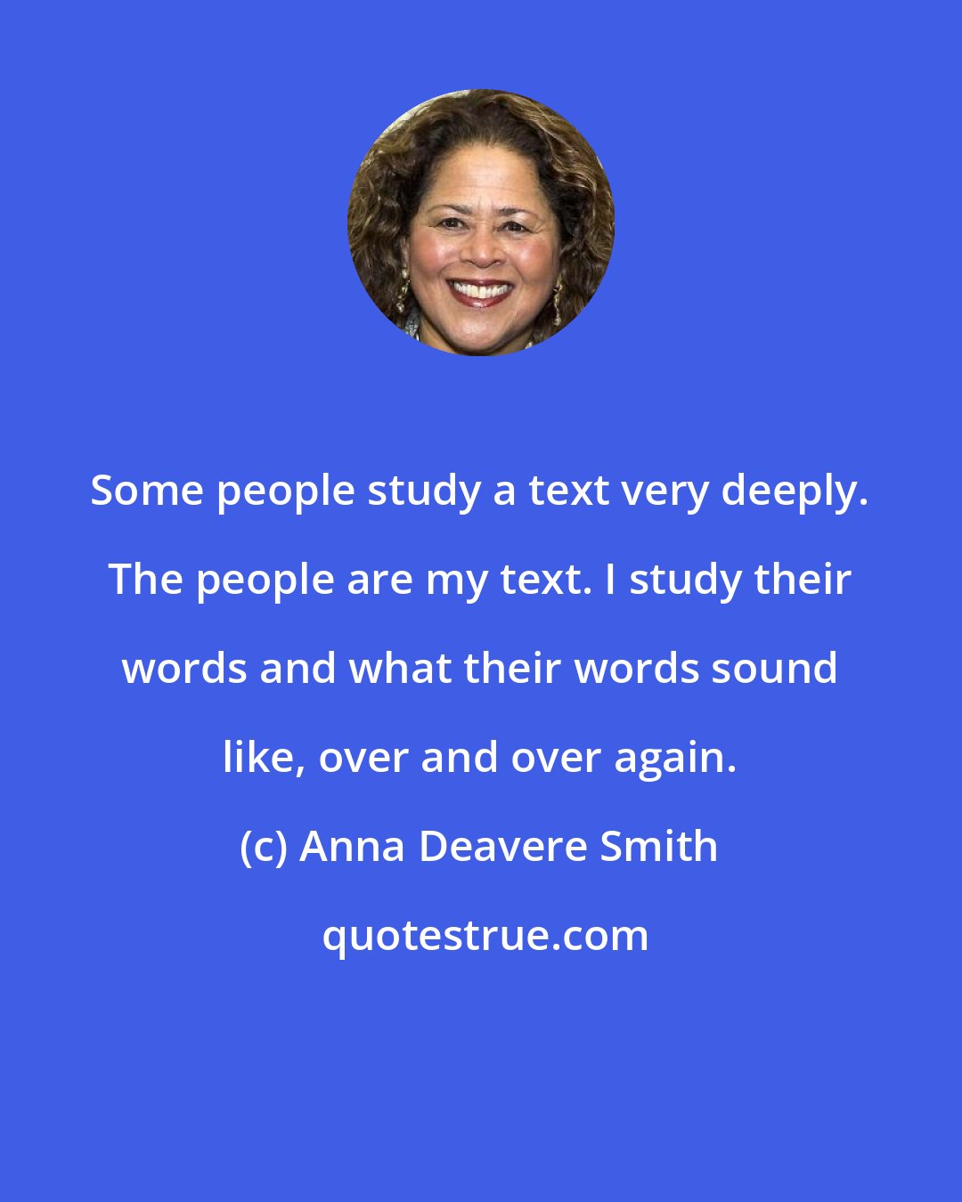 Anna Deavere Smith: Some people study a text very deeply. The people are my text. I study their words and what their words sound like, over and over again.