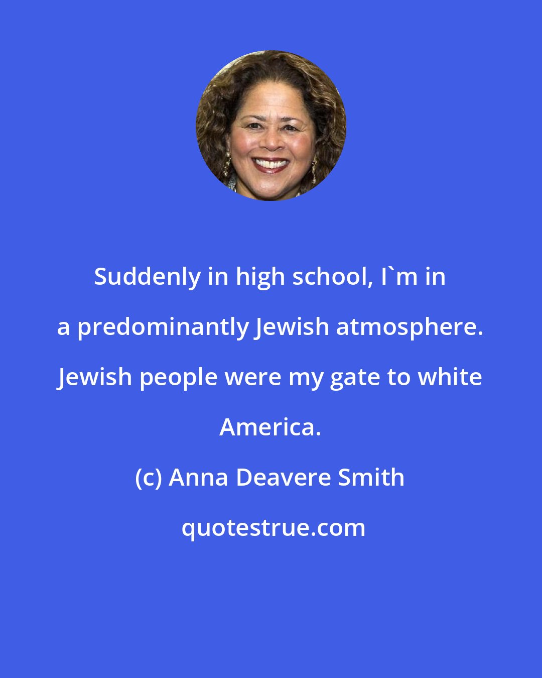 Anna Deavere Smith: Suddenly in high school, I'm in a predominantly Jewish atmosphere. Jewish people were my gate to white America.