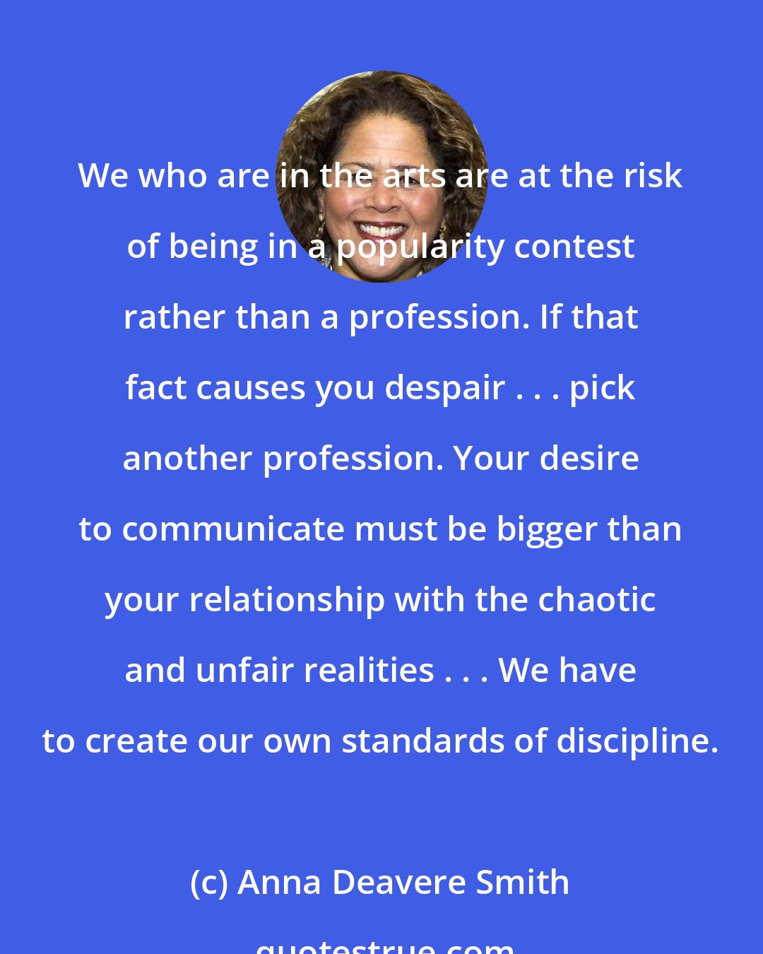 Anna Deavere Smith: We who are in the arts are at the risk of being in a popularity contest rather than a profession. If that fact causes you despair . . . pick another profession. Your desire to communicate must be bigger than your relationship with the chaotic and unfair realities . . . We have to create our own standards of discipline.