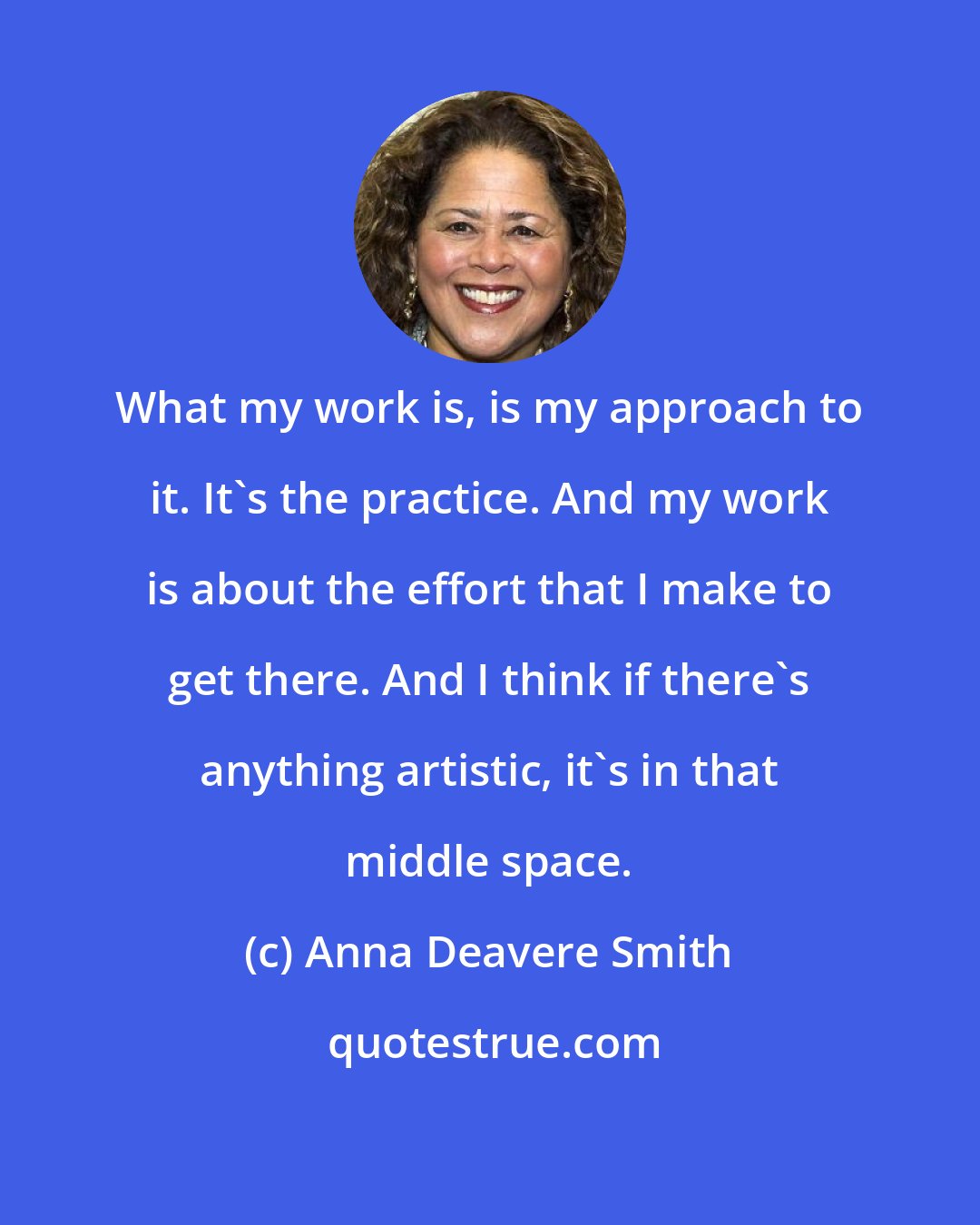 Anna Deavere Smith: What my work is, is my approach to it. It's the practice. And my work is about the effort that I make to get there. And I think if there's anything artistic, it's in that middle space.