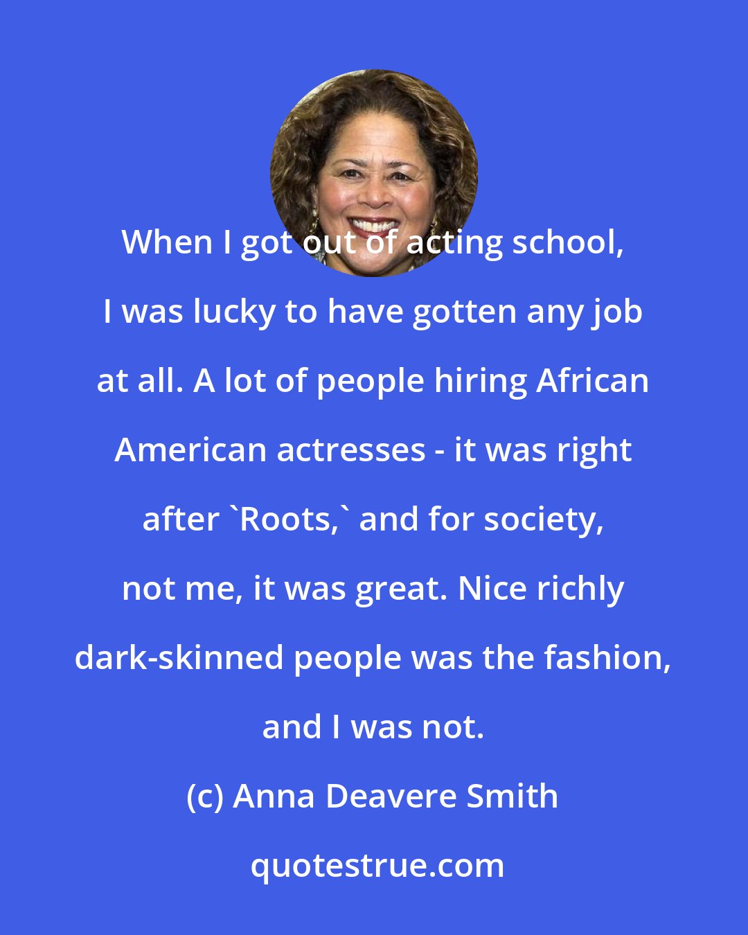 Anna Deavere Smith: When I got out of acting school, I was lucky to have gotten any job at all. A lot of people hiring African American actresses - it was right after 'Roots,' and for society, not me, it was great. Nice richly dark-skinned people was the fashion, and I was not.