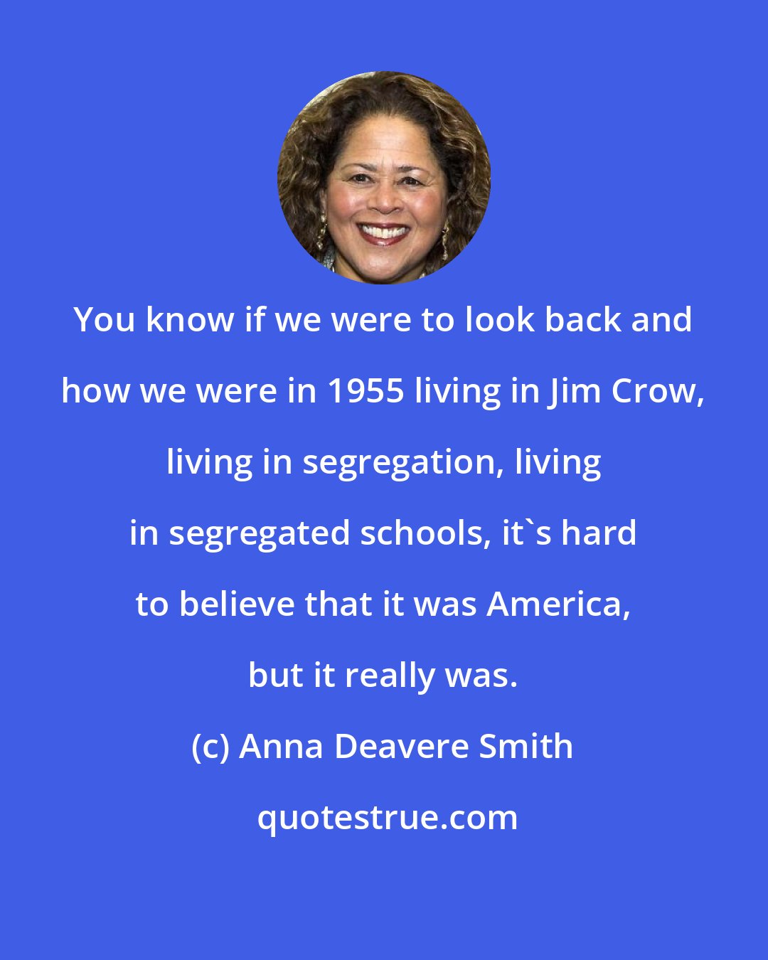 Anna Deavere Smith: You know if we were to look back and how we were in 1955 living in Jim Crow, living in segregation, living in segregated schools, it's hard to believe that it was America, but it really was.