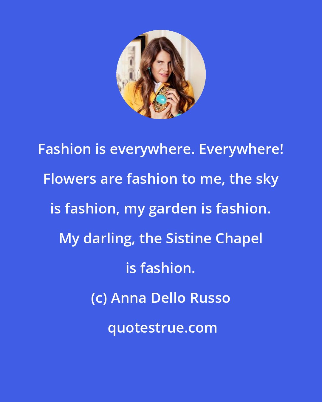 Anna Dello Russo: Fashion is everywhere. Everywhere! Flowers are fashion to me, the sky is fashion, my garden is fashion. My darling, the Sistine Chapel is fashion.