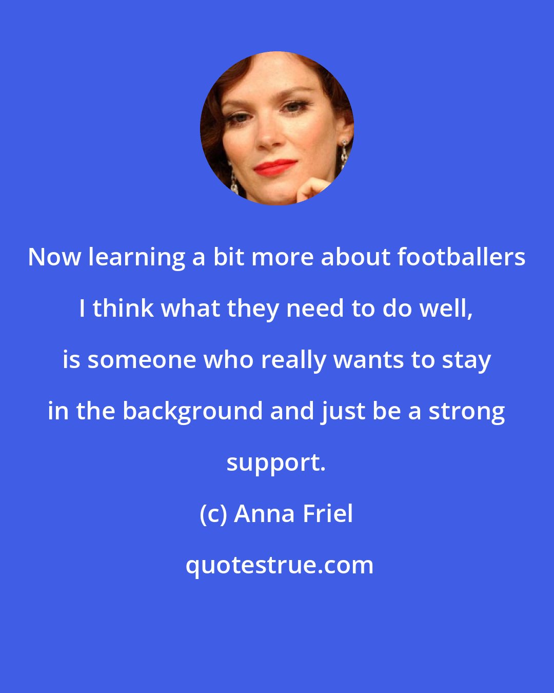 Anna Friel: Now learning a bit more about footballers I think what they need to do well, is someone who really wants to stay in the background and just be a strong support.