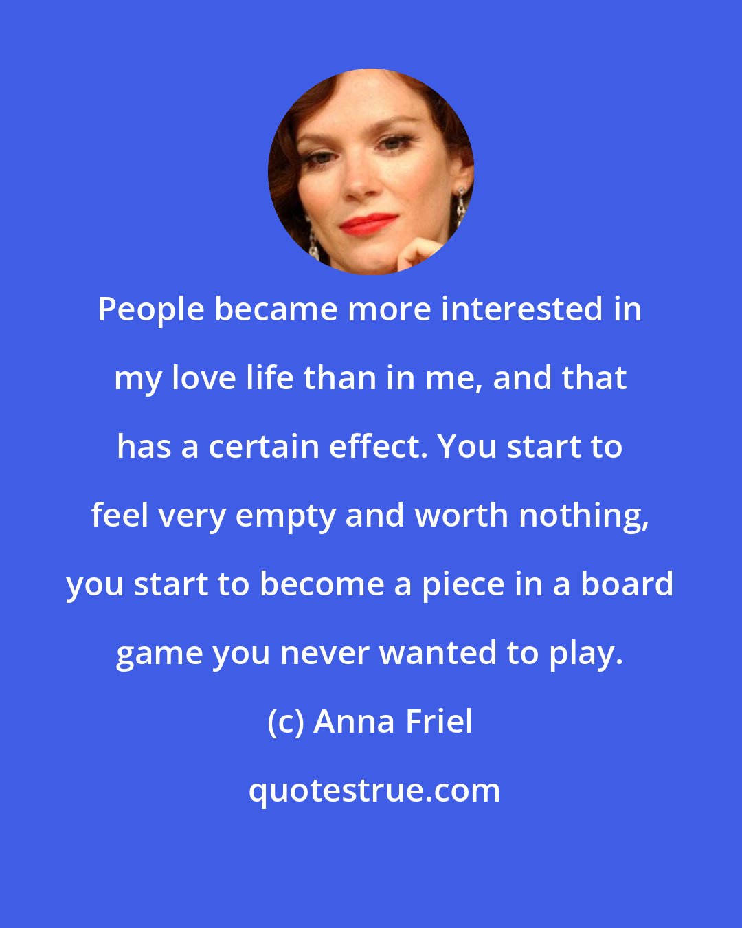 Anna Friel: People became more interested in my love life than in me, and that has a certain effect. You start to feel very empty and worth nothing, you start to become a piece in a board game you never wanted to play.
