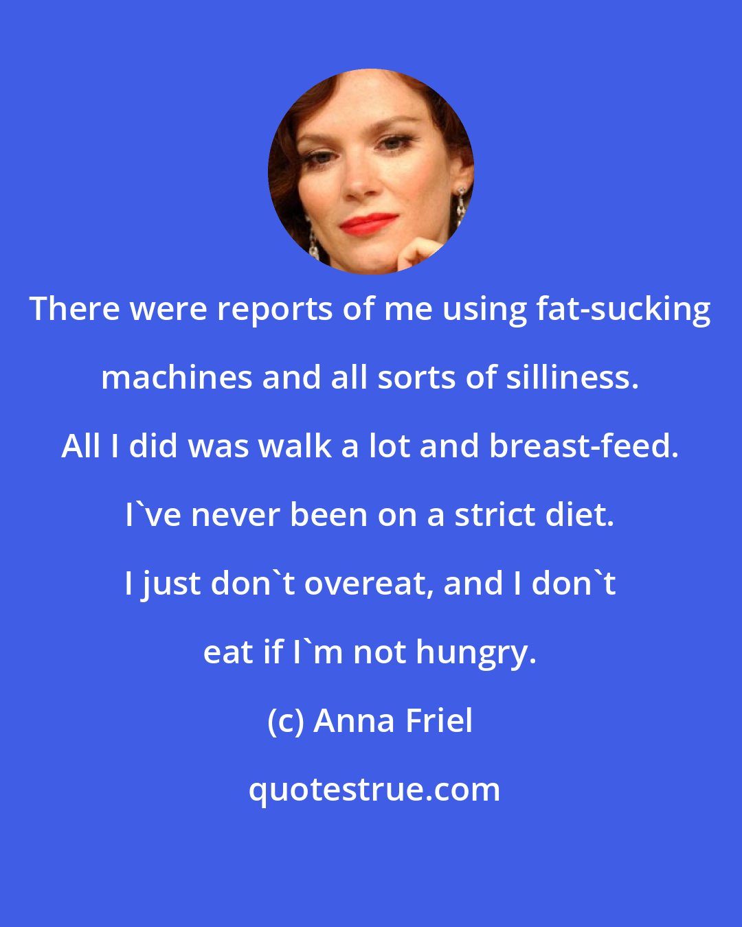 Anna Friel: There were reports of me using fat-sucking machines and all sorts of silliness. All I did was walk a lot and breast-feed. I've never been on a strict diet. I just don't overeat, and I don't eat if I'm not hungry.