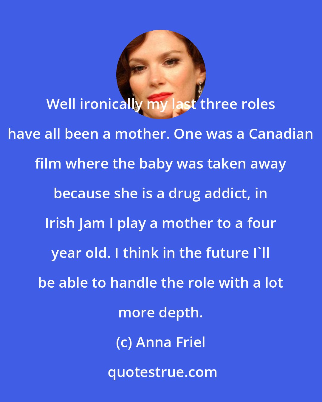 Anna Friel: Well ironically my last three roles have all been a mother. One was a Canadian film where the baby was taken away because she is a drug addict, in Irish Jam I play a mother to a four year old. I think in the future I'll be able to handle the role with a lot more depth.