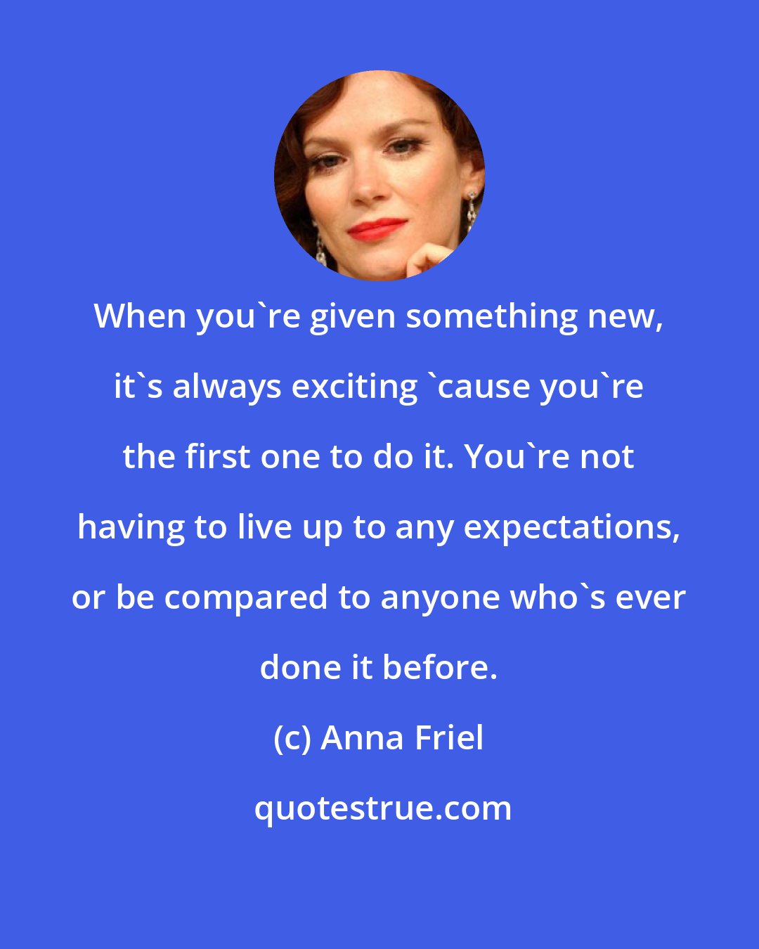 Anna Friel: When you're given something new, it's always exciting 'cause you're the first one to do it. You're not having to live up to any expectations, or be compared to anyone who's ever done it before.