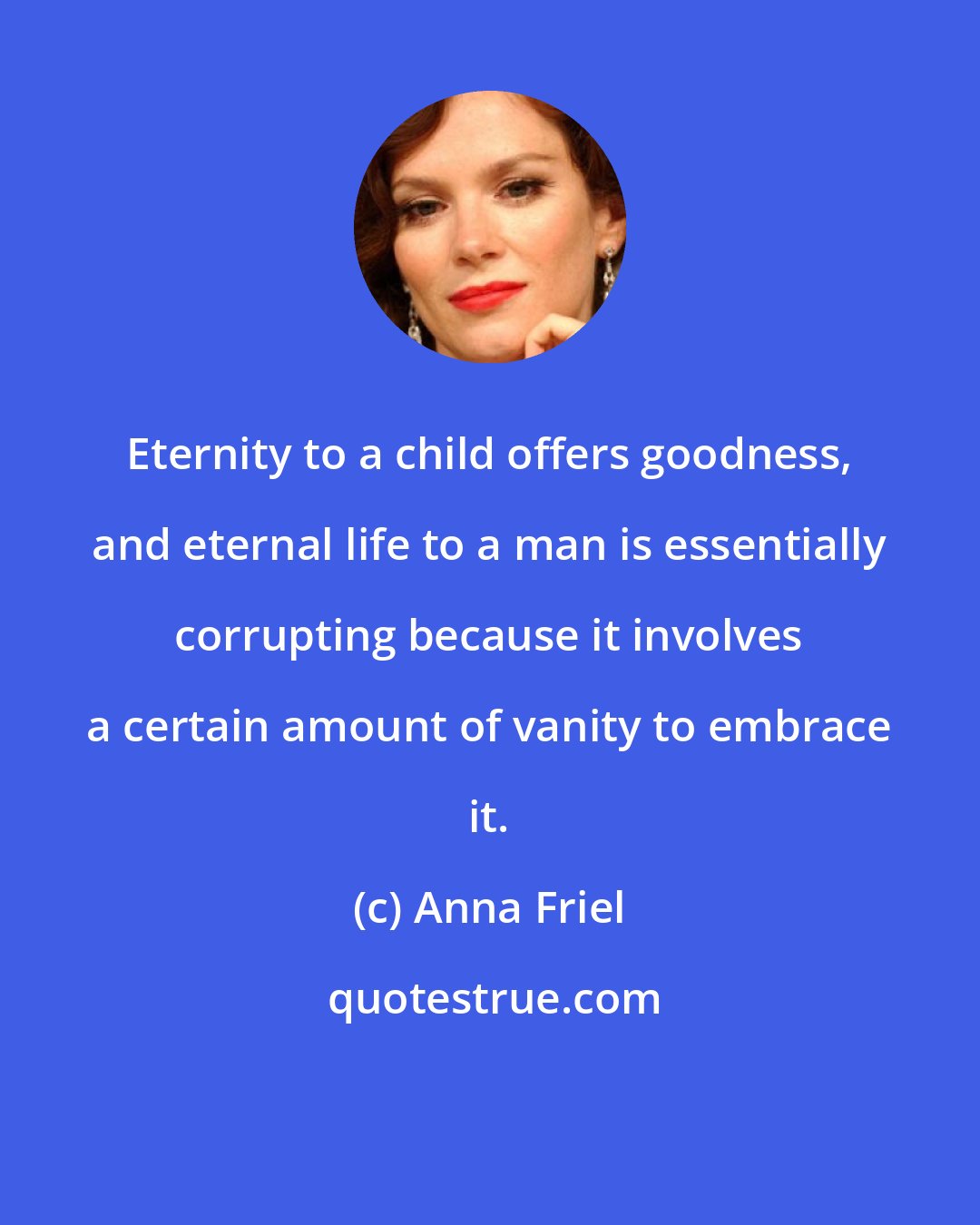 Anna Friel: Eternity to a child offers goodness, and eternal life to a man is essentially corrupting because it involves a certain amount of vanity to embrace it.