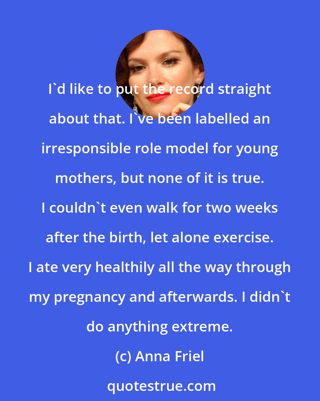 Anna Friel: I'd like to put the record straight about that. I've been labelled an irresponsible role model for young mothers, but none of it is true. I couldn't even walk for two weeks after the birth, let alone exercise. I ate very healthily all the way through my pregnancy and afterwards. I didn't do anything extreme.