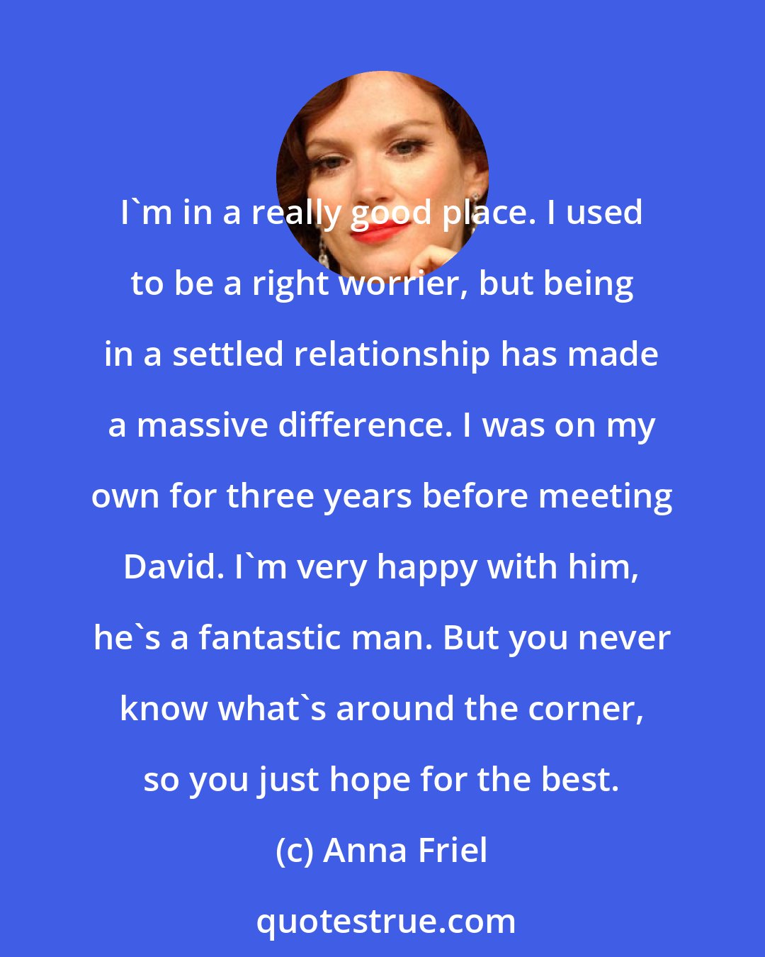 Anna Friel: I'm in a really good place. I used to be a right worrier, but being in a settled relationship has made a massive difference. I was on my own for three years before meeting David. I'm very happy with him, he's a fantastic man. But you never know what's around the corner, so you just hope for the best.