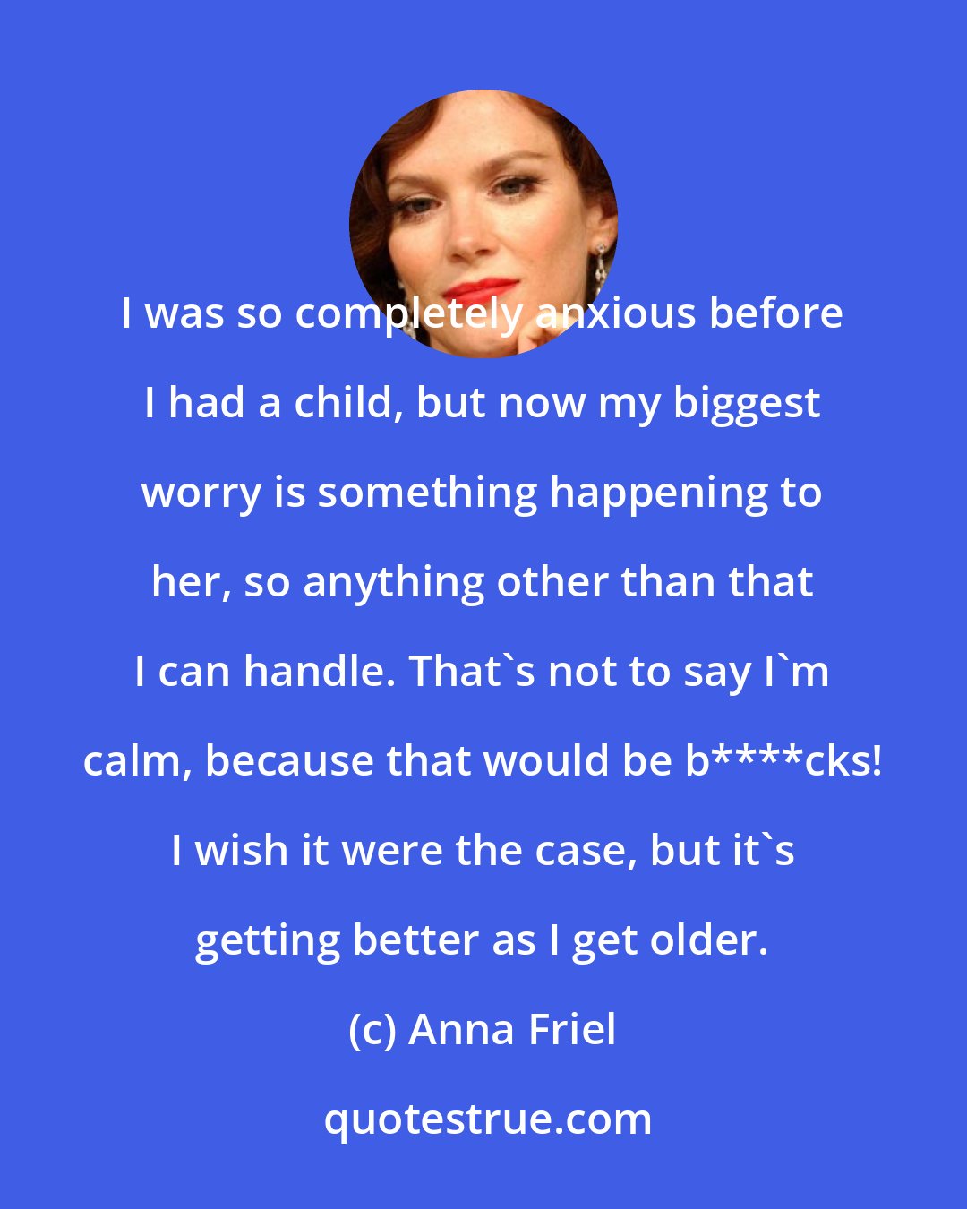 Anna Friel: I was so completely anxious before I had a child, but now my biggest worry is something happening to her, so anything other than that I can handle. That's not to say I'm calm, because that would be b****cks! I wish it were the case, but it's getting better as I get older.