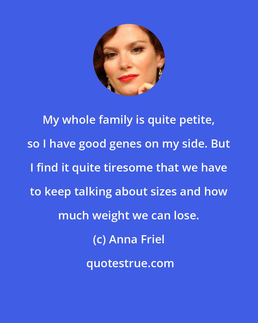 Anna Friel: My whole family is quite petite, so I have good genes on my side. But I find it quite tiresome that we have to keep talking about sizes and how much weight we can lose.