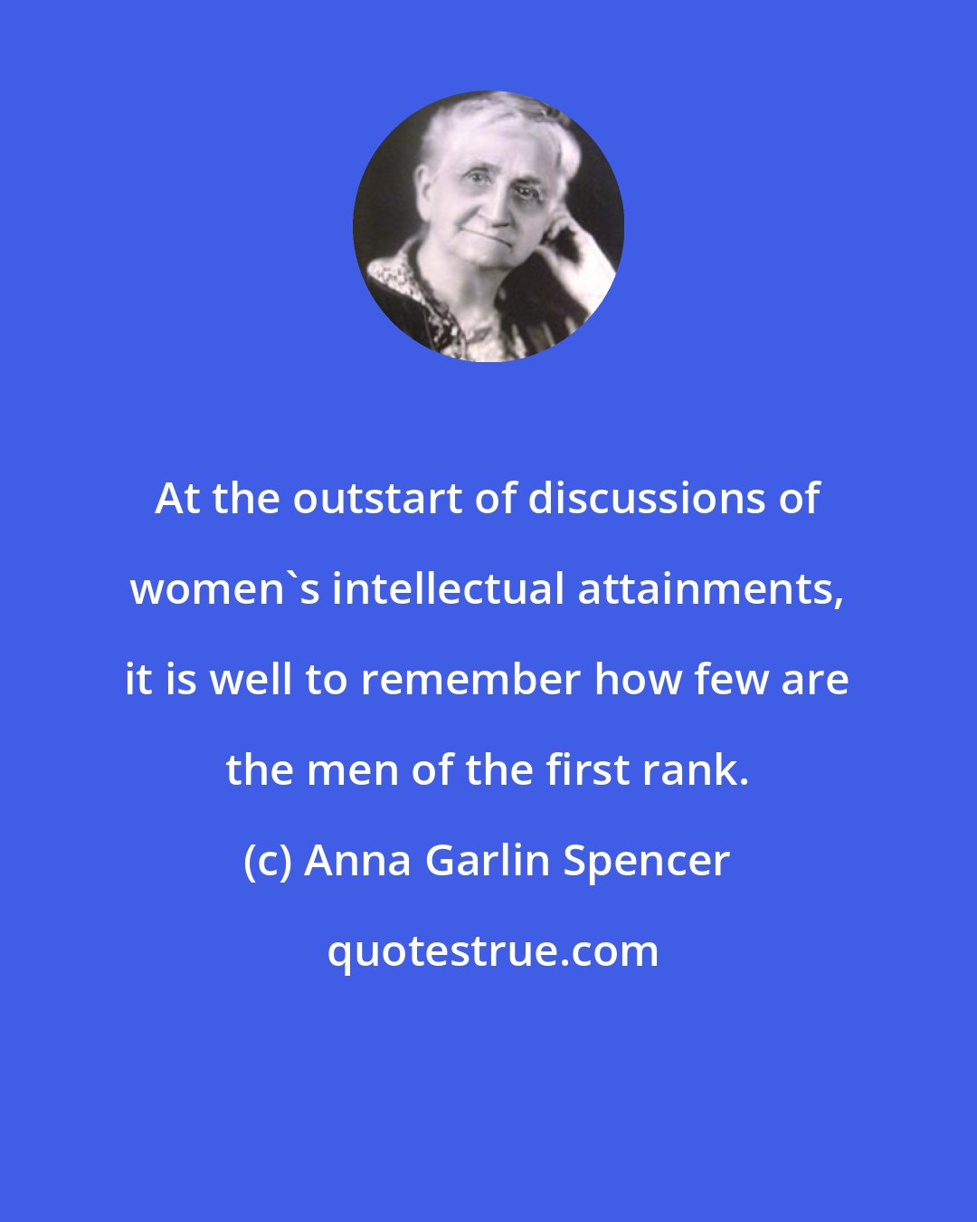 Anna Garlin Spencer: At the outstart of discussions of women's intellectual attainments, it is well to remember how few are the men of the first rank.