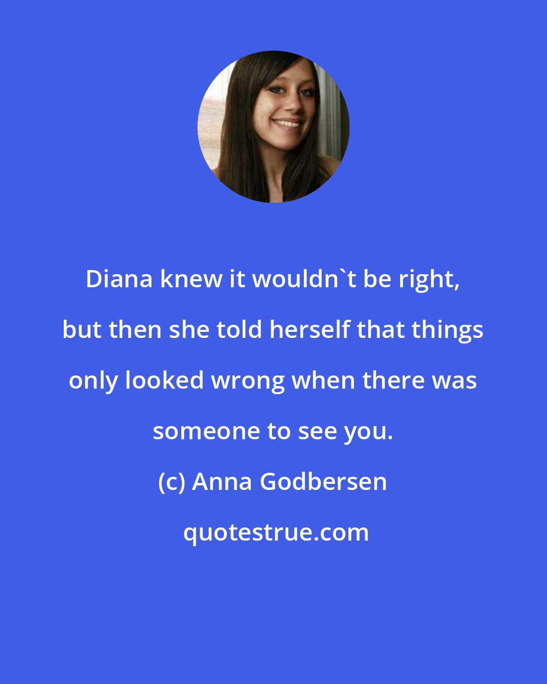 Anna Godbersen: Diana knew it wouldn't be right, but then she told herself that things only looked wrong when there was someone to see you.