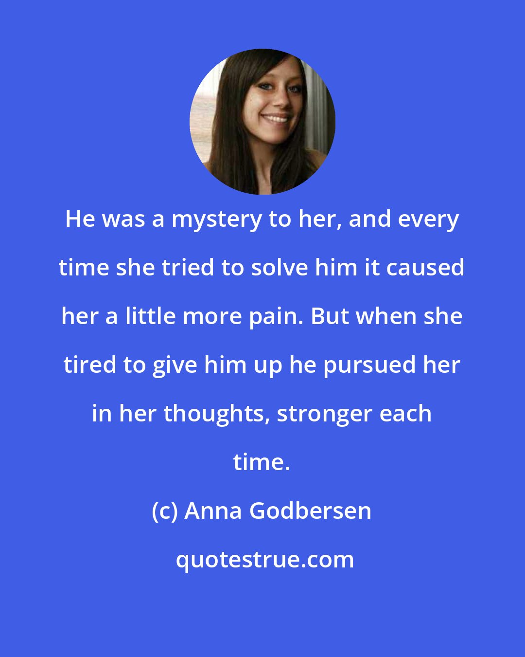 Anna Godbersen: He was a mystery to her, and every time she tried to solve him it caused her a little more pain. But when she tired to give him up he pursued her in her thoughts, stronger each time.