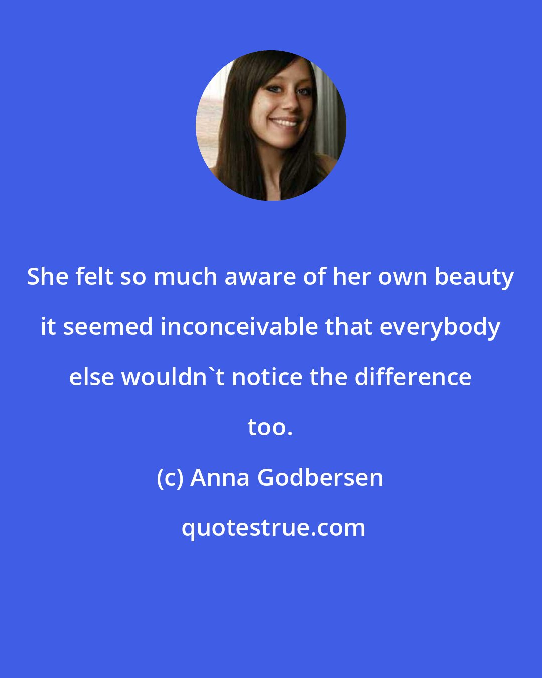 Anna Godbersen: She felt so much aware of her own beauty it seemed inconceivable that everybody else wouldn't notice the difference too.