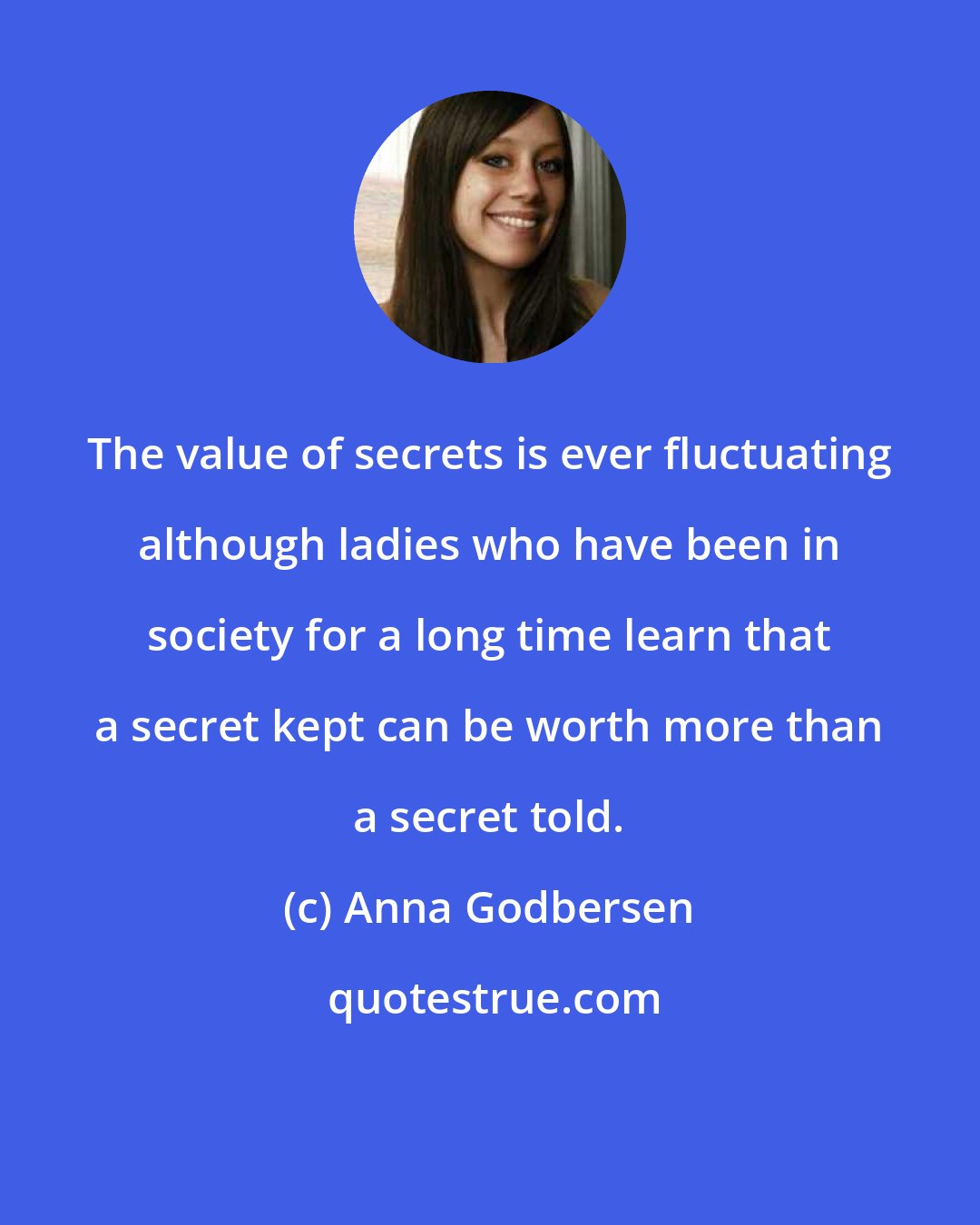 Anna Godbersen: The value of secrets is ever fluctuating although ladies who have been in society for a long time learn that a secret kept can be worth more than a secret told.